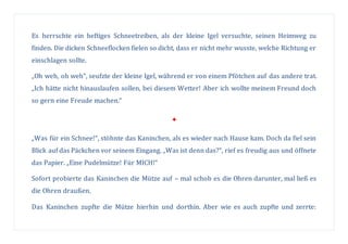 Es herrschte ein heftiges Schneetreiben, als der kleine Igel versuchte, seinen Heimweg zu
finden. Die dicken Schneeflocken fielen so dicht, dass er nicht mehr wusste, welche Richtung er
einschlagen sollte.
„Oh weh, oh weh“, seufzte der kleine Igel, während er von einem Pfötchen auf das andere trat.
„Ich hätte nicht hinauslaufen sollen, bei diesem Wetter! Aber ich wollte meinem Freund doch
so gern eine Freude machen.“

„Was für ein Schnee!“, stöhnte das Kaninchen, als es wieder nach Hause kam. Doch da fiel sein
Blick auf das Päckchen vor seinem Eingang. „Was ist denn das?“, rief es freudig aus und öffnete
das Papier. „Eine Pudelmütze! Für MICH!“
Sofort probierte das Kaninchen die Mütze auf – mal schob es die Ohren darunter, mal ließ es
die Ohren draußen.
Das Kaninchen zupfte die Mütze hierhin und dorthin. Aber wie es auch zupfte und zerrte:
 