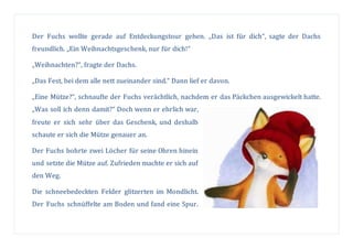 Der Fuchs wollte gerade auf Entdeckungstour gehen. „Das ist für dich“, sagte der Dachs
freundlich. „Ein Weihnachtsgeschenk, nur für dich!“
„Weihnachten?“, fragte der Dachs.
„Das Fest, bei dem alle nett zueinander sind.“ Dann lief er davon.
„Eine Mütze?“, schnaufte der Fuchs verächtlich, nachdem er das Päckchen ausgewickelt hatte.
„Was soll ich denn damit?“ Doch wenn er ehrlich war,
freute er sich sehr über das Geschenk, und deshalb
schaute er sich die Mütze genauer an.
Der Fuchs bohrte zwei Löcher für seine Ohren hinein
und setzte die Mütze auf. Zufrieden machte er sich auf
den Weg.
Die schneebedeckten Felder glitzerten im Mondlicht.
Der Fuchs schnüffelte am Boden und fand eine Spur.
 