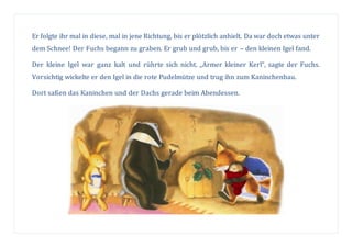 Er folgte ihr mal in diese, mal in jene Richtung, bis er plötzlich anhielt. Da war doch etwas unter
dem Schnee! Der Fuchs begann zu graben. Er grub und grub, bis er – den kleinen Igel fand.
Der kleine Igel war ganz kalt und rührte sich nicht. „Armer kleiner Kerl“, sagte der Fuchs.
Vorsichtig wickelte er den Igel in die rote Pudelmütze und trug ihn zum Kaninchenbau.
Dort saßen das Kaninchen und der Dachs gerade beim Abendessen.
 