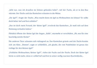 „Seht nur, was ich draußen im Schnee gefunden habe!“, rief der Fuchs, als er in den Bau
stürmte. Der Dachs und das Kaninchen schauten in die Mütze.
„Ein Igel?“, fragte der Dachs. „Was macht denn ein Igel zu Weihnachten im Schnee? Er sollte
doch lieber tief und fest schlafen!“
„Das ist doch mein Freund, der kleine Igel!“, erschrak das Kaninchen. „Er muß sich auf dem
Heimweg verlaufen haben.“
Plötzlich öffnete der kleine Igel die Augen. „Hallo“, murmelte er verschlafen. „Oh, was für eine
kuschelig weiche Decke!“
Die anderen Tiere schauten sich vielsagend an. Das Kaninchen grinste und der Dachs kratzte
sich am Kinn. „Hmmm“, sagte er schließlich, „ich glaube, die rote Pudelmütze ist genau das
richtige für den kleinen Igel!“
„Fröhliche Weihnachten, kleiner Igel!“, riefen der Fuchs und der Dachs. Doch der kleine Igel
hörte es nicht mehr, denn er schlief tief und fest in seiner wollig-warmen Kuscheldecke...
 