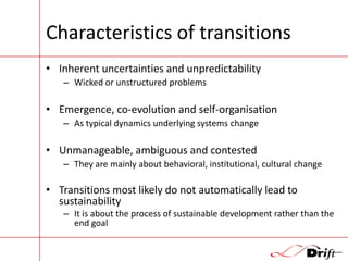 Characteristics of transitions
• Inherent uncertainties and unpredictability
– Wicked or unstructured problems

• Emergence, co-evolution and self-organisation
– As typical dynamics underlying systems change

• Unmanageable, ambiguous and contested
– They are mainly about behavioral, institutional, cultural change

• Transitions most likely do not automatically lead to
sustainability
– It is about the process of sustainable development rather than the
end goal

 