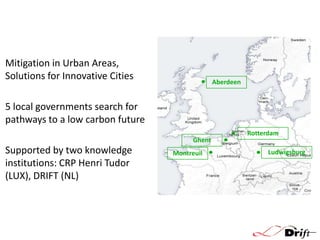 Mitigation in Urban Areas,
Solutions for Innovative Cities

Aberdeen

5 local governments search for
pathways to a low carbon future
Ghent

Supported by two knowledge
institutions: CRP Henri Tudor
(LUX), DRIFT (NL)

Montreuil

Rotterdam
Ludwigsburg

 