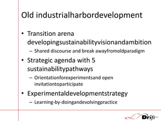 Old industrialharbordevelopment
• Transition arena
developingsustainabilityvisionandambition
– Shared discourse and break awayfromoldparadigm

• Strategic agenda with 5
sustainabilitypathways
– Orientationforexperimentsand open
invitationtoparticipate

• Experimentaldevelopmentstrategy
– Learning-by-doingandevolvingpractice

 
