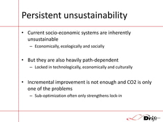 Persistent unsustainability
• Current socio-economic systems are inherently
unsustainable
– Economically, ecologically and socially

• But they are also heavily path-dependent
– Locked in technologically, economically and culturally

• Incremental improvement is not enough and CO2 is only
one of the problems
– Sub-optimization often only strengthens lock-in

 