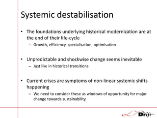 Systemic destabilisation
• The foundations underlying historical modernization are at
the end of their life-cycle
– Growth, efficiency, specialisation, optimisation

• Unpredictable and shockwise change seems inevitable
– Just like in historical transitions

• Current crises are symptoms of non-linear systemic shifts
happening
– We need to consider these as windows of opportunity for major
change towards sustainability

 