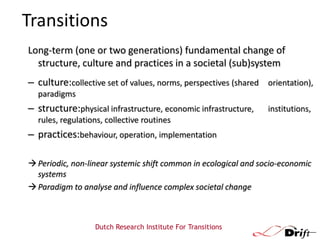 Transitions
Long-term (one or two generations) fundamental change of
structure, culture and practices in a societal (sub)system

– culture:collective set of values, norms, perspectives (shared orientation),
paradigms

– structure:physical infrastructure, economic infrastructure,

institutions,

rules, regulations, collective routines

– practices:behaviour, operation, implementation
 Periodic, non-linear systemic shift common in ecological and socio-economic
systems
 Paradigm to analyse and influence complex societal change

Dutch Research Institute For Transitions

 
