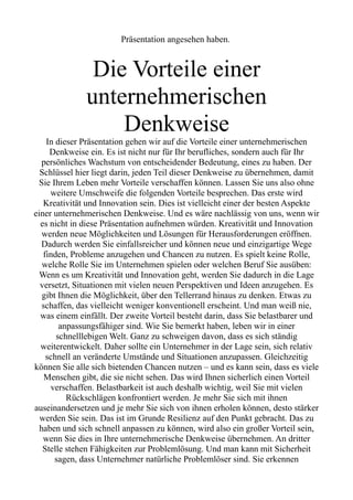 Präsentation angesehen haben.
Die Vorteile einer
unternehmerischen
Denkweise
In dieser Präsentation gehen wir auf die Vorteile einer unternehmerischen
Denkweise ein. Es ist nicht nur für Ihr berufliches, sondern auch für Ihr
persönliches Wachstum von entscheidender Bedeutung, eines zu haben. Der
Schlüssel hier liegt darin, jeden Teil dieser Denkweise zu übernehmen, damit
Sie Ihrem Leben mehr Vorteile verschaffen können. Lassen Sie uns also ohne
weitere Umschweife die folgenden Vorteile besprechen. Das erste wird
Kreativität und Innovation sein. Dies ist vielleicht einer der besten Aspekte
einer unternehmerischen Denkweise. Und es wäre nachlässig von uns, wenn wir
es nicht in diese Präsentation aufnehmen würden. Kreativität und Innovation
werden neue Möglichkeiten und Lösungen für Herausforderungen eröffnen.
Dadurch werden Sie einfallsreicher und können neue und einzigartige Wege
finden, Probleme anzugehen und Chancen zu nutzen. Es spielt keine Rolle,
welche Rolle Sie im Unternehmen spielen oder welchen Beruf Sie ausüben:
Wenn es um Kreativität und Innovation geht, werden Sie dadurch in die Lage
versetzt, Situationen mit vielen neuen Perspektiven und Ideen anzugehen. Es
gibt Ihnen die Möglichkeit, über den Tellerrand hinaus zu denken. Etwas zu
schaffen, das vielleicht weniger konventionell erscheint. Und man weiß nie,
was einem einfällt. Der zweite Vorteil besteht darin, dass Sie belastbarer und
anpassungsfähiger sind. Wie Sie bemerkt haben, leben wir in einer
schnelllebigen Welt. Ganz zu schweigen davon, dass es sich ständig
weiterentwickelt. Daher sollte ein Unternehmer in der Lage sein, sich relativ
schnell an veränderte Umstände und Situationen anzupassen. Gleichzeitig
können Sie alle sich bietenden Chancen nutzen – und es kann sein, dass es viele
Menschen gibt, die sie nicht sehen. Das wird Ihnen sicherlich einen Vorteil
verschaffen. Belastbarkeit ist auch deshalb wichtig, weil Sie mit vielen
Rückschlägen konfrontiert werden. Je mehr Sie sich mit ihnen
auseinandersetzen und je mehr Sie sich von ihnen erholen können, desto stärker
werden Sie sein. Das ist im Grunde Resilienz auf den Punkt gebracht. Das zu
haben und sich schnell anpassen zu können, wird also ein großer Vorteil sein,
wenn Sie dies in Ihre unternehmerische Denkweise übernehmen. An dritter
Stelle stehen Fähigkeiten zur Problemlösung. Und man kann mit Sicherheit
sagen, dass Unternehmer natürliche Problemlöser sind. Sie erkennen
 