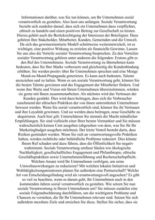 Informationen darüber, was Sie tun können, um Ihr Unternehmen sozial
verantwortlich zu gestalten. Also lasst uns anfangen. Soziale Verantwortung
bezieht sich zunächst darauf, dass sich ein Unternehmen dazu verpflichtet,
ethisch zu handeln und einen positiven Beitrag zur Gesellschaft zu leisten.
Hierzu gehört auch die Berücksichtigung der Interessen der Beteiligten. Dazu
gehören Ihre Stakeholder, Mitarbeiter, Kunden, Gemeinden und die Umwelt.
Da sich das gewinnorientierte Modell schrittweise weiterentwickelt, ist es
wichtiger, eine positive Wirkung zu erzielen als finanzielle Gewinne. Lassen
Sie uns also die Vorteile sozialer Verantwortung besprechen. Zu den Vorteilen
sozialer Verantwortung gehören unter anderem die folgenden: Erstens gibt es
den Ruf des Unternehmens. Soziale Verantwortung zu übernehmen kann
bedeuten, dass Sie Ihre Marke verbessern und gleichzeitig die Kundenbindung
erhöhen. Sie werden positiv über Ihr Unternehmen sprechen und eine Menge
Mund-zu-Mund-Propaganda generieren. Es kann auch bedeuten, Talente
anzuziehen und zu halten. Wenn es um soziale Verantwortung geht, können Sie
die besten Talente gewinnen und das Engagement der Mitarbeiter fördern. Und
wenn ihre Werte und Vision mit Ihrem Unternehmen übereinstimmen, würden
sie gerne mit Ihnen zusammenarbeiten. Als nächstes wird das Vertrauen der
Kunden gestärkt. Dies wird dazu beitragen, dass sich die Verbraucher
zunehmend der ethischen Praktiken der von ihnen unterstützten Unternehmen
bewusst werden. Wenn Sie sozial verantwortlich sind, können Sie ihr Vertrauen
und ihre Loyalität gewinnen. Und sie werden dazu beitragen, neue Geschäfte zu
akquirieren. Auch hier gilt: Unterschätzen Sie niemals die Macht mündlicher
Empfehlungen. Sie sind vielleicht einer Ihrer besten Vermarkter und Sie müssen
wahrscheinlich keinen Cent ausgeben (abgesehen von dem, was Sie für Ihr
Marketingbudget ausgeben möchten). Der letzte Vorteil besteht darin, dass
Risiken gemindert werden. Wenn Sie sich an verantwortungsvolle Praktiken
halten, werden rechtliche oder behördliche Probleme reduziert. Dies könnte
Ihrem Ruf schaden und dazu führen, dass die Öffentlichkeit Sie negativ
wahrnimmt. Soziale Verantwortung umfasst Säulen wie ökologische
Nachhaltigkeit, gesellschaftliches Engagement und Philanthropie, ethische
Geschäftspraktiken sowie Unternehmensführung und Rechenschaftspflicht.
Welchen Ansatz wird Ihr Unternehmen verfolgen, um seine
Umweltauswirkungen zu reduzieren? Mit welchen lokalen Initiativen und
Wohltätigkeitsorganisationen planen Sie außerdem eine Partnerschaft? Welche
Art von Entscheidungsfindung wird als verantwortungsvoll angesehen? Es gibt
so viel zu beachten, wenn es darum geht, Ihr Unternehmen auch in den
kommenden Jahren sozial verantwortlich zu gestalten. Wie setzen Sie nun
soziale Verantwortung in Ihrem Unternehmen um? Sie müssen zunächst eine
soziale Folgenabschätzung durchführen, um die wichtigsten Probleme und
Chancen zu verstehen, die für Ihr Unternehmen relevant sind. Setzen Sie sich
außerdem messbare Ziele und erreichen Sie diese. Stellen Sie sicher, dass sie
 