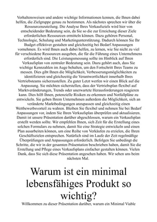 Verhaltensweisen und andere wichtige Informationen kennen, die Ihnen dabei
helfen, die Zielgruppe genau zu bestimmen. Als nächstes sprechen wir über die
Ressourcenzuteilung. Die Analyse Ihres Verkaufsziels wird hier von
entscheidender Bedeutung sein, da Sie so die zur Erreichung dieser Ziele
erforderlichen Ressourcen ermitteln können. Dazu gehören Personal,
Technologie, Schulung und Marketingunterstützung. Dadurch können Sie Ihr
Budget effektiver gestalten und gleichzeitig bei Bedarf Anpassungen
vornehmen. Es wird Ihnen auch dabei helfen, zu lernen, wie Sie nicht zu viel
für verschiedene Ressourcen ausgeben, die für die Führung eines Unternehmens
erforderlich sind. Die Leistungsmessung sollte im Hinblick auf Ihren
Verkaufsplan von zentraler Bedeutung sein. Dazu gehört auch, dass Sie
wichtige Kennzahlen im Auge behalten, um den Fortschritt Ihres Teams zu
messen. Dies gibt Ihnen die Möglichkeit, Verbesserungsmöglichkeiten zu
identifizieren und gleichzeitig die Verantwortlichkeit innerhalb Ihres
Vertriebsteams sicherzustellen. Zu guter Letzt werfen wir einen Blick auf die
Anpassung. Sie möchten sicherstellen, dass der Vertriebsplan flexibel auf
Marktveränderungen, Trends oder unerwartete Herausforderungen reagieren
kann. Dies hilft Ihnen, potenzielle Risiken zu erkennen und Notfallpläne zu
entwickeln. Sie geben Ihrem Unternehmen außerdem die Möglichkeit, sich an
veränderte Marktbedingungen anzupassen und gleichzeitig einen
Wettbewerbsvorteil zu wahren. Bleiben Sie flexibel und nehmen Sie bei Bedarf
Anpassungen vor, indem Sie Ihren Verkaufsplan überprüfen und aktualisieren.
Damit ist unsere Präsentation darüber abgeschlossen, warum ein Verkaufsplan
erstellt werden sollte. Wir empfehlen Ihnen, sich Zeit für die Erstellung eines
solchen Formulars zu nehmen, damit Sie eine Strategie entwickeln und einen
Plan ausarbeiten können, um eine Reihe von Verkäufen zu erzielen, die Ihren
Geschäftszielen entsprechen. Natürlich sind im Laufe der Zeit regelmäßige
Überprüfungen und Anpassungen erforderlich. Befolgen Sie unbedingt die
Schritte, die wir in der gesamten Präsentation beschrieben haben, damit Sie die
Erstellung und Pflege eines Verkaufsplans einfacher gestalten können. Vielen
Dank, dass Sie sich diese Präsentation angesehen haben. Wir sehen uns beim
nächsten Mal.
Warum ist ein minimal
lebensfähiges Produkt so
wichtig?
Willkommen zu dieser Präsentation darüber, warum ein Minimal Viable
 
