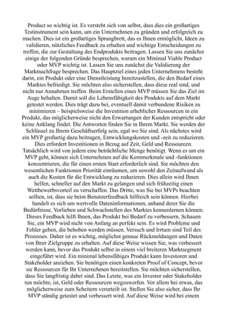 Product so wichtig ist. Es versteht sich von selbst, dass dies ein großartiges
Testinstrument sein kann, um ein Unternehmen zu gründen und erfolgreich zu
machen. Dies ist ein großartiges Sprungbrett, das es Ihnen ermöglicht, Ideen zu
validieren, nützliches Feedback zu erhalten und wichtige Entscheidungen zu
treffen, die zur Gestaltung des Endprodukts beitragen. Lassen Sie uns zunächst
einige der folgenden Gründe besprechen, warum ein Minimal Viable Product
oder MVP wichtig ist. Lassen Sie uns zunächst die Validierung der
Marktnachfrage besprechen. Das Hauptziel eines jeden Unternehmens besteht
darin, ein Produkt oder eine Dienstleistung bereitzustellen, die den Bedarf eines
Marktes befriedigt. Sie möchten also sicherstellen, dass diese real sind, und
nicht nur Annahmen treffen. Beim Erstellen eines MVP müssen Sie das Ziel im
Auge behalten. Damit soll die Lebensfähigkeit des Produkts auf dem Markt
getestet werden. Dies trägt dazu bei, eventuell damit verbundene Risiken zu
minimieren – beispielsweise die Investition erheblicher Ressourcen in ein
Produkt, das möglicherweise nicht den Erwartungen der Kunden entspricht oder
keine Anklang findet. Die Antworten finden Sie in Ihrem Markt. Sie werden der
Schlüssel zu Ihrem Geschäftserfolg sein, egal wo Sie sind. Als nächstes wird
ein MVP großartig dazu beitragen, Entwicklungskosten und -zeit zu reduzieren.
Dies erfordert Investitionen in Bezug auf Zeit, Geld und Ressourcen.
Tatsächlich wird von jedem eine beträchtliche Menge benötigt. Wenn es um ein
MVP geht, können sich Unternehmen auf die Kernmerkmale und -funktionen
konzentrieren, die für einen ersten Start erforderlich sind. Sie möchten den
wesentlichen Funktionen Priorität einräumen, um sowohl den Zeitaufwand als
auch die Kosten für die Entwicklung zu reduzieren. Dies allein wird Ihnen
helfen, schneller auf den Markt zu gelangen und sich frühzeitig einen
Wettbewerbsvorteil zu verschaffen. Das Dritte, was Sie bei MVPs beachten
sollten, ist, dass sie beim Benutzerfeedback hilfreich sein können. Hierbei
handelt es sich um wertvolle Dateninformationen, anhand derer Sie die
Bedürfnisse, Vorlieben und Schwachstellen des Marktes kennenlernen können.
Dieses Feedback hilft Ihnen, das Produkt bei Bedarf zu verbessern. Schauen
Sie, ein MVP wird nicht von Anfang an perfekt sein. Es wird Probleme und
Fehler geben, die behoben werden müssen. Versuch und Irrtum sind Teil des
Prozesses. Daher ist es wichtig, möglichst genaue Rückmeldungen und Daten
von Ihrer Zielgruppe zu erhalten. Auf diese Weise wissen Sie, was verbessert
werden kann, bevor das Produkt selbst in einem viel breiteren Marktsegment
eingeführt wird. Ein minimal lebensfähiges Produkt kann Investoren und
Stakeholder anziehen. Sie benötigen einen konkreten Proof of Concept, bevor
sie Ressourcen für Ihr Unternehmen bereitstellen. Sie möchten sicherstellen,
dass Sie langfristig dabei sind. Das Letzte, was ein Investor oder Stakeholder
tun möchte, ist, Geld oder Ressourcen wegzuwerfen. Vor allem bei etwas, das
möglicherweise zum Scheitern verurteilt ist. Stellen Sie also sicher, dass Ihr
MVP ständig getestet und verbessert wird. Auf diese Weise wird bei einem
 