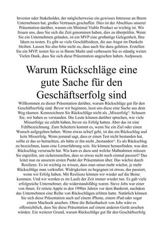 Investor oder Stakeholder, der möglicherweise ein gewisses Interesse an Ihrem
Unternehmen hat, großes Vertrauen geschaffen. Dies ist der Abschluss unserer
Präsentation darüber, warum ein Minimal Viable Product so wichtig ist. Wir
freuen uns, dass Sie sich die Zeit genommen haben, dies zu überprüfen. Wenn
Sie ein Unternehmen gründen, ist ein MVP eine großartige Gelegenheit, Ihre
Ideen zu testen. Es gibt so viele Geschäftsideen, die aus Angst im Dunkeln
bleiben. Lassen Sie also bitte nicht zu, dass auch Sie dazu gehören. Erstellen
Sie ein MVP, testen Sie es in Ihrem Markt und verbessern Sie es ständig weiter.
Vielen Dank, dass Sie sich diese Präsentation angesehen haben. Aufpassen.
Warum Rückschläge eine
gute Sache für den
Geschäftserfolg sind
Willkommen zu dieser Präsentation darüber, warum Rückschläge gut für den
Geschäftserfolg sind. Bevor wir beginnen, lasst uns diese eine Sache aus dem
Weg räumen. Kennzeichnen Sie Rückschläge nicht als „Misserfolg“. Schauen
Sie, wir haben es verstanden. Die Leute können darüber sprechen, wie viele
Misserfolge sie erlebt haben, bevor sie Erfolg hatten. Aber das ist eine
Fehlbezeichnung. Zum Scheitern kommt es, wenn Sie ein Ziel oder einen
Wunsch aufgegeben haben. Wenn etwas schief geht, ist das ein Rückschlag und
kein Misserfolg. Wenn jemand sagt, dass er einen Test nicht bestanden hat,
sollte er das so betrachten, als hätte er ihn nicht „bestanden“. Es als Rückschlag
zu bezeichnen, kann eine Lernerfahrung sein. Sie können herausfinden, was den
Rückschlag verursacht hat. Wie kam es dazu und welche Maßnahmen müssen
Sie ergreifen, um sicherzustellen, dass so etwas nicht noch einmal passiert? Das
leitet nun zu unserem ersten Punkt der Präsentation über. Das wächst durch
Resilienz. Es ist wichtig zu wissen, dass man umso mehr wächst, je mehr
Rückschläge man verkraftet. Widrigkeiten zu begegnen ist etwas, das passiert,
wenn wir Erfolg haben. Mit Resilienz können wir wieder auf die Beine
kommen. Und wir werden es im Laufe der Zeit immer wieder tun. Es gab viele
erfolgreiche Unternehmer, die widerstandsfähig waren. Steve Jobs war einer
von ihnen. Er rettete Apple in den 1990er Jahren vor dem Bankrott, nachdem
das Unternehmen eine Reihe von Rückschlägen erlitten hatte. Natürlich können
Sie sich diese Präsentation auch auf einem iPhone, einem iPad oder sogar
einem Macbook ansehen. Ohne die Belastbarkeit von Jobs wäre es
offensichtlich, dass Sie diese Präsentation auf einem anderen Gerät ansehen
würden. Ein weiterer Grund, warum Rückschläge gut für den Geschäftserfolg
 