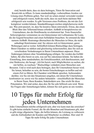 sind, besteht darin, dass sie dazu beitragen, Türen für Innovation und
Kreativität zu öffnen. Es kann standardmäßige, vorhersehbare Ansätze zur
Lösung eines Problems geben. Nur weil sie schon einmal verwendet wurden
und erfolgreich waren, heißt das nicht, dass sie auch beim nächsten Mal
erfolgreich sein werden. Es gibt Versionen eines Problems, die mit der Zeit
komplexer werden können. Standardlösungen reichen möglicherweise nicht
aus. Was jetzt passiert, ist, dass Sie kreative Ideen entwickeln. Etwas, das einen
Blick über den Tellerrand hinaus erfordert. AirBnB ist beispielsweise ein
Unternehmen, das die Hotelbranche revolutioniert hat. Trotz finanzieller
Schwierigkeiten vermieteten sie ein Gästezimmer mit Luftmatratze für Leute,
die die Gegend besuchten und einen Schlafplatz brauchten. So entstand die Idee
namens AirBnB. Heutzutage übernachten die Menschen in Orten, die nicht
unbedingt Hotelzimmer sind. Sie stürzen sich in Gästezimmer, ganze
Wohnungen und so weiter. Schließlich können Rückschläge dazu beitragen,
Ihren Charakter zu stärken und gleichzeitig sicherzustellen, dass Sie sich an
verschiedene Veränderungen in Ihrem Unternehmen anpassen. Diese
Änderungen können ohne Vorankündigung erfolgen. Sie werden das Gefühl
haben, für alles bereit zu sein, was auf Sie zukommen könnte. Sie haben die
Einstellung, dem standzuhalten, die Entschlossenheit, sich durchzusetzen, und
eine Denkweise, die besagt: „Ich bin bereit, nach Möglichkeiten zu suchen, die
mir helfen, zu wachsen.“ Rückschläge verändern einen Menschen zum
Besseren. Und es wird auch dazu beitragen, dass Ihr Unternehmen besser wird.
Sie lernen, belastbar zu sein, die besten Entscheidungen zu treffen und mit
einem Ziel zu führen. Ihr Charakter wird Bände sprechen. Insbesondere
darüber, wie Sie mit den Situationen umgehen, mit denen Ihr Unternehmen
konfrontiert ist; sowie wie Sie andere behandeln – einschließlich der Menschen
in Ihrem Team, Ihren Kunden, Stakeholdern usw. Das reicht für diese
Präsentation. Wir sind sicher, dass dies für Sie sehr hilfreich sein wird. Wenn
Sie Fragen oder Anmerkungen haben, können Sie sich gerne an uns wenden.
10 Tipps für mehr Erfolg für
jedes Unternehmen
Jedes Unternehmen möchte erfolgreich sein, aber wie kann man das erreichen?
Es gibt keine einfache Formel, die für alle Branchen und Situationen gilt, aber
es gibt einige allgemeine Tipps, die helfen können, die Leistung zu verbessern
und die Zufriedenheit der Kunden und Mitarbeiter zu erhöhen. Hier sind 10
Tipps für mehr Erfolg für jedes Unternehmen:
 