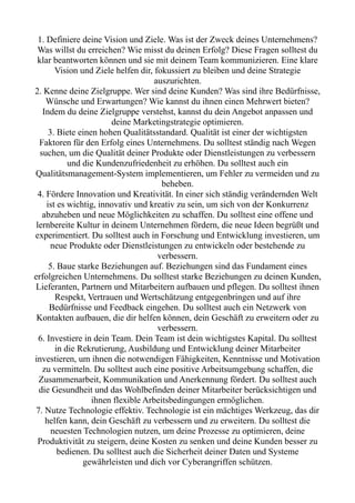 1. Definiere deine Vision und Ziele. Was ist der Zweck deines Unternehmens?
Was willst du erreichen? Wie misst du deinen Erfolg? Diese Fragen solltest du
klar beantworten können und sie mit deinem Team kommunizieren. Eine klare
Vision und Ziele helfen dir, fokussiert zu bleiben und deine Strategie
auszurichten.
2. Kenne deine Zielgruppe. Wer sind deine Kunden? Was sind ihre Bedürfnisse,
Wünsche und Erwartungen? Wie kannst du ihnen einen Mehrwert bieten?
Indem du deine Zielgruppe verstehst, kannst du dein Angebot anpassen und
deine Marketingstrategie optimieren.
3. Biete einen hohen Qualitätsstandard. Qualität ist einer der wichtigsten
Faktoren für den Erfolg eines Unternehmens. Du solltest ständig nach Wegen
suchen, um die Qualität deiner Produkte oder Dienstleistungen zu verbessern
und die Kundenzufriedenheit zu erhöhen. Du solltest auch ein
Qualitätsmanagement-System implementieren, um Fehler zu vermeiden und zu
beheben.
4. Fördere Innovation und Kreativität. In einer sich ständig verändernden Welt
ist es wichtig, innovativ und kreativ zu sein, um sich von der Konkurrenz
abzuheben und neue Möglichkeiten zu schaffen. Du solltest eine offene und
lernbereite Kultur in deinem Unternehmen fördern, die neue Ideen begrüßt und
experimentiert. Du solltest auch in Forschung und Entwicklung investieren, um
neue Produkte oder Dienstleistungen zu entwickeln oder bestehende zu
verbessern.
5. Baue starke Beziehungen auf. Beziehungen sind das Fundament eines
erfolgreichen Unternehmens. Du solltest starke Beziehungen zu deinen Kunden,
Lieferanten, Partnern und Mitarbeitern aufbauen und pflegen. Du solltest ihnen
Respekt, Vertrauen und Wertschätzung entgegenbringen und auf ihre
Bedürfnisse und Feedback eingehen. Du solltest auch ein Netzwerk von
Kontakten aufbauen, die dir helfen können, dein Geschäft zu erweitern oder zu
verbessern.
6. Investiere in dein Team. Dein Team ist dein wichtigstes Kapital. Du solltest
in die Rekrutierung, Ausbildung und Entwicklung deiner Mitarbeiter
investieren, um ihnen die notwendigen Fähigkeiten, Kenntnisse und Motivation
zu vermitteln. Du solltest auch eine positive Arbeitsumgebung schaffen, die
Zusammenarbeit, Kommunikation und Anerkennung fördert. Du solltest auch
die Gesundheit und das Wohlbefinden deiner Mitarbeiter berücksichtigen und
ihnen flexible Arbeitsbedingungen ermöglichen.
7. Nutze Technologie effektiv. Technologie ist ein mächtiges Werkzeug, das dir
helfen kann, dein Geschäft zu verbessern und zu erweitern. Du solltest die
neuesten Technologien nutzen, um deine Prozesse zu optimieren, deine
Produktivität zu steigern, deine Kosten zu senken und deine Kunden besser zu
bedienen. Du solltest auch die Sicherheit deiner Daten und Systeme
gewährleisten und dich vor Cyberangriffen schützen.
 
