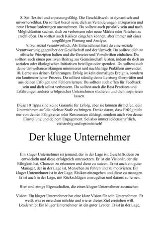 8. Sei flexibel und anpassungsfähig. Die Geschäftswelt ist dynamisch und
unvorhersehbar. Du solltest bereit sein, dich an Veränderungen anzupassen und
neue Herausforderungen anzunehmen. Du solltest auch proaktiv sein und nach
Möglichkeiten suchen, dich zu verbessern oder neue Märkte oder Nischen zu
erschließen. Du solltest auch Risiken eingehen können, aber immer mit einer
sorgfältigen Planung und Analyse.
9. Sei sozial verantwortlich. Als Unternehmen hast du eine soziale
Verantwortung gegenüber der Gesellschaft und der Umwelt. Du solltest dich an
ethische Prinzipien halten und die Gesetze und Vorschriften einhalten. Du
solltest auch einen positiven Beitrag zur Gemeinschaft leisten, indem du dich an
sozialen oder ökologischen Initiativen beteiligst oder spendest. Du solltest auch
deine Umweltauswirkungen minimieren und nachhaltige Praktiken anwenden.
10. Lerne aus deinen Erfahrungen. Erfolg ist kein einmaliges Ereignis, sondern
ein kontinuierlicher Prozess. Du solltest ständig deine Leistung überprüfen und
aus deinen Erfolgen und Fehlern lernen. Du solltest auch offen für Feedback
sein und dich selbst verbessern. Du solltest auch die Best Practices und
Erfahrungen anderer erfolgreicher Unternehmen studieren und dich inspirieren
lassen.
Diese 10 Tipps sind keine Garantie für Erfolg, aber sie können dir helfen, dein
Unternehmen auf die nächste Stufe zu bringen. Denke daran, dass Erfolg nicht
nur von deinen Fähigkeiten oder Ressourcen abhängt, sondern auch von deiner
Einstellung und deinem Engagement. Sei also immer leidenschaftlich,
zielstrebig und optimistisch!
Der kluge Unternehmer
Ein kluger Unternehmer ist jemand, der in der Lage ist, Geschäftsideen zu
entwickeln und diese erfolgreich umzusetzen. Er ist ein Visionär, der die
Fähigkeit hat, Chancen zu erkennen und diese zu nutzen. Er ist auch ein guter
Manager, der in der Lage ist, Menschen zu führen und zu motivieren. Ein
kluger Unternehmer ist in der Lage, Risiken einzugehen und diese zu managen.
Er ist auch in der Lage, mit Rückschlägen umzugehen und daraus zu lernen.
Hier sind einige Eigenschaften, die einen klugen Unternehmer ausmachen:
Vision: Ein kluger Unternehmer hat eine klare Vision für sein Unternehmen. Er
weiß, was er erreichen möchte und wie er dieses Ziel erreichen will.
Leadership: Ein kluger Unternehmer ist ein guter Leader. Er ist in der Lage,
 