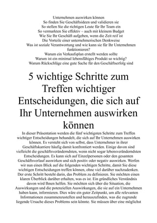 Unternehmen auswirken können
So finden Sie Geschäftsideen und validieren sie
So stellen Sie die richtigen Leute für Ihr Team ein
So vermarkten Sie effektiv – auch mit kleinem Budget
Wie Sie Ihr Geschäft aufgeben, wenn die Zeit reif ist
Die Vorteile einer unternehmerischen Denkweise
Was ist soziale Verantwortung und wie kann sie für Ihr Unternehmen
funktionieren?
Warum ein Verkaufsplan erstellt werden sollte
Warum ist ein minimal lebensfähiges Produkt so wichtig?
Warum Rückschläge eine gute Sache für den Geschäftserfolg sind
5 wichtige Schritte zum
Treffen wichtiger
Entscheidungen, die sich auf
Ihr Unternehmen auswirken
können
In dieser Präsentation werden die fünf wichtigsten Schritte zum Treffen
wichtiger Entscheidungen behandelt, die sich auf Ihr Unternehmen auswirken
können. Es versteht sich von selbst, dass Unternehmer in ihrer
Geschäftskarriere häufig damit konfrontiert werden. Einige davon sind
vielleicht die geschäftsveränderndsten, wenn nicht sogar lebensveränderndsten
Entscheidungen. Es kann sich auf Einzelpersonen oder den gesamten
Geschäftsverlauf auswirken und sich positiv oder negativ auswirken. Werfen
wir nun einen Blick auf die folgenden wichtigen Schritte, damit Sie diese
wichtigen Entscheidungen treffen können, ohne viel darüber nachzudenken.
Der erste Schritt besteht darin, das Problem zu definieren. Sie möchten einen
klaren Überblick darüber erhalten, was es ist. Ein gründliches Verständnis
davon wird Ihnen helfen. Sie möchten sich über die Situation, die
Auswirkungen und die potenziellen Auswirkungen, die sie auf ein Unternehmen
haben kann, informieren. Dies wäre ein guter Zeitpunkt, um alle relevanten
Informationen zusammenzustellen und herauszufinden, was die zugrunde
liegende Ursache dieses Problems sein könnte. Sie müssen über eine möglichst
 