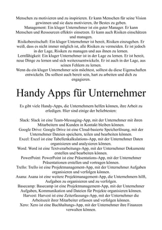 Menschen zu motivieren und zu inspirieren. Er kann Menschen für seine Vision
gewinnen und sie dazu motivieren, ihr Bestes zu geben.
Management: Ein kluger Unternehmer ist ein guter Manager. Er kann
Menschen und Ressourcen effektiv einsetzen. Er kann auch Risiken einschätzen
und managen.
Risikobereitschaft: Ein kluger Unternehmer ist bereit, Risiken einzugehen. Er
weiß, dass es nicht immer möglich ist, alle Risiken zu vermeiden. Er ist jedoch
in der Lage, Risiken zu managen und aus ihnen zu lernen.
Lernfähigkeit: Ein kluger Unternehmer ist in der Lage zu lernen. Er ist bereit,
neue Dinge zu lernen und sich weiterzuentwickeln. Er ist auch in der Lage, aus
seinen Fehlern zu lernen.
Wenn du ein kluger Unternehmer sein möchtest, solltest du diese Eigenschaften
entwickeln. Du solltest auch bereit sein, hart zu arbeiten und dich zu
engagieren.
Handy Apps für Unternehmer
Es gibt viele Handy-Apps, die Unternehmern helfen können, ihre Arbeit zu
erledigen. Hier sind einige der beliebtesten:
Slack: Slack ist eine Team-Messaging-App, mit der Unternehmer mit ihren
Mitarbeitern und Kunden in Kontakt bleiben können.
Google Drive: Google Drive ist eine Cloud-basierte Speicherlösung, mit der
Unternehmer Dateien speichern, teilen und bearbeiten können.
Excel: Excel ist eine Tabellenkalkulations-App, mit der Unternehmer Daten
organisieren und analysieren können.
Word: Word ist eine Textverarbeitungs-App, mit der Unternehmer Dokumente
erstellen und bearbeiten können.
PowerPoint: PowerPoint ist eine Präsentations-App, mit der Unternehmer
Präsentationen erstellen und vortragen können.
Trello: Trello ist eine Projektmanagement-App, mit der Unternehmer Aufgaben
organisieren und verfolgen können.
Asana: Asana ist eine weitere Projektmanagement-App, die Unternehmern hilft,
Aufgaben zu organisieren und zu verfolgen.
Basecamp: Basecamp ist eine Projektmanagement-App, mit der Unternehmer
Aufgaben, Kommunikation und Dateien für Projekte organisieren können.
Harvest: Harvest ist eine Zeiterfassungs-App, mit der Unternehmer die
Arbeitszeit ihrer Mitarbeiter erfassen und verfolgen können.
Xero: Xero ist eine Buchhaltungs-App, mit der Unternehmer ihre Finanzen
verwalten können.
 