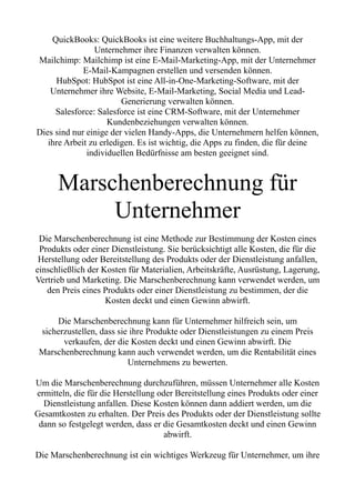 QuickBooks: QuickBooks ist eine weitere Buchhaltungs-App, mit der
Unternehmer ihre Finanzen verwalten können.
Mailchimp: Mailchimp ist eine E-Mail-Marketing-App, mit der Unternehmer
E-Mail-Kampagnen erstellen und versenden können.
HubSpot: HubSpot ist eine All-in-One-Marketing-Software, mit der
Unternehmer ihre Website, E-Mail-Marketing, Social Media und Lead-
Generierung verwalten können.
Salesforce: Salesforce ist eine CRM-Software, mit der Unternehmer
Kundenbeziehungen verwalten können.
Dies sind nur einige der vielen Handy-Apps, die Unternehmern helfen können,
ihre Arbeit zu erledigen. Es ist wichtig, die Apps zu finden, die für deine
individuellen Bedürfnisse am besten geeignet sind.
Marschenberechnung für
Unternehmer
Die Marschenberechnung ist eine Methode zur Bestimmung der Kosten eines
Produkts oder einer Dienstleistung. Sie berücksichtigt alle Kosten, die für die
Herstellung oder Bereitstellung des Produkts oder der Dienstleistung anfallen,
einschließlich der Kosten für Materialien, Arbeitskräfte, Ausrüstung, Lagerung,
Vertrieb und Marketing. Die Marschenberechnung kann verwendet werden, um
den Preis eines Produkts oder einer Dienstleistung zu bestimmen, der die
Kosten deckt und einen Gewinn abwirft.
Die Marschenberechnung kann für Unternehmer hilfreich sein, um
sicherzustellen, dass sie ihre Produkte oder Dienstleistungen zu einem Preis
verkaufen, der die Kosten deckt und einen Gewinn abwirft. Die
Marschenberechnung kann auch verwendet werden, um die Rentabilität eines
Unternehmens zu bewerten.
Um die Marschenberechnung durchzuführen, müssen Unternehmer alle Kosten
ermitteln, die für die Herstellung oder Bereitstellung eines Produkts oder einer
Dienstleistung anfallen. Diese Kosten können dann addiert werden, um die
Gesamtkosten zu erhalten. Der Preis des Produkts oder der Dienstleistung sollte
dann so festgelegt werden, dass er die Gesamtkosten deckt und einen Gewinn
abwirft.
Die Marschenberechnung ist ein wichtiges Werkzeug für Unternehmer, um ihre
 