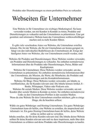 Produkte oder Dienstleistungen zu einem profitablen Preis zu verkaufen.
Webseiten für Unternehmer
Eine Website ist für Unternehmer ein wichtiges Marketingtool. Sie kann
verwendet werden, um mit Kunden in Kontakt zu treten, Produkte und
Dienstleistungen zu verkaufen und das Unternehmen zu präsentieren. Eine gut
gestaltete und informative Website kann das Unternehmen wettbewerbsfähiger
machen und zu mehr Kunden führen.
Es gibt viele verschiedene Arten von Websites, die Unternehmer erstellen
können. Die Art der Website, die für ein Unternehmen am besten geeignet ist,
hängt von den individuellen Bedürfnissen des Unternehmens ab. Einige der
häufigsten Arten von Websites, die von Unternehmern erstellt werden, sind:
Websites für Produkte und Dienstleistungen: Diese Websites werden verwendet,
um Produkte und Dienstleistungen zu verkaufen. Sie enthalten normalerweise
Informationen über die Produkte oder Dienstleistungen, Preise, Bilder und
Kaufoptionen.
Websites für Unternehmen: Diese Websites werden verwendet, um das
Unternehmen zu präsentieren. Sie enthalten normalerweise Informationen über
das Unternehmen, die Mission, die Werte, die Mitarbeiter, die Produkte und
Dienstleistungen und die Kontaktinformationen.
Websites für Blogs: Diese Websites werden verwendet, um Inhalte zu
veröffentlichen, die für Kunden relevant sind. Die Inhalte können Artikel, E-
Books, Whitepaper, Videos oder Podcasts sein.
Websites für soziale Medien: Diese Websites werden verwendet, um mit
Kunden über soziale Medien in Kontakt zu treten. Sie enthalten normalerweise
Links zu den Unternehmens-Profilen in den sozialen Medien.
Wenn du eine Website für dein Unternehmen erstellen möchtest, gibt es einige
Dinge, die du beachten solltest:
Wähle ein gutes Webdesign- und Hosting-Unternehmen. Ein gutes Webdesign-
Unternehmen kann dir helfen, eine Website zu erstellen, die ansprechend und
informativ ist. Ein gutes Hosting-Unternehmen kann dir helfen, deine Website
online zu stellen und zu verwalten.
Inhalte erstellen, die für deine Kunden relevant sind. Die Inhalte deiner Website
sollten für deine Kunden relevant sein und sie dazu inspirieren, mehr über dein
Unternehmen zu erfahren und deine Produkte oder Dienstleistungen zu kaufen.
 