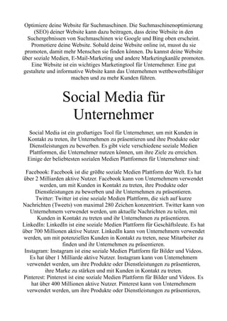 Optimiere deine Website für Suchmaschinen. Die Suchmaschinenoptimierung
(SEO) deiner Website kann dazu beitragen, dass deine Website in den
Suchergebnissen von Suchmaschinen wie Google und Bing oben erscheint.
Promotiere deine Website. Sobald deine Website online ist, musst du sie
promoten, damit mehr Menschen sie finden können. Du kannst deine Website
über soziale Medien, E-Mail-Marketing und andere Marketingkanäle promoten.
Eine Website ist ein wichtiges Marketingtool für Unternehmer. Eine gut
gestaltete und informative Website kann das Unternehmen wettbewerbsfähiger
machen und zu mehr Kunden führen.
Social Media für
Unternehmer
Social Media ist ein großartiges Tool für Unternehmer, um mit Kunden in
Kontakt zu treten, ihr Unternehmen zu präsentieren und ihre Produkte oder
Dienstleistungen zu bewerben. Es gibt viele verschiedene soziale Medien
Plattformen, die Unternehmer nutzen können, um ihre Ziele zu erreichen.
Einige der beliebtesten sozialen Medien Plattformen für Unternehmer sind:
Facebook: Facebook ist die größte soziale Medien Plattform der Welt. Es hat
über 2 Milliarden aktive Nutzer. Facebook kann von Unternehmern verwendet
werden, um mit Kunden in Kontakt zu treten, ihre Produkte oder
Dienstleistungen zu bewerben und ihr Unternehmen zu präsentieren.
Twitter: Twitter ist eine soziale Medien Plattform, die sich auf kurze
Nachrichten (Tweets) von maximal 280 Zeichen konzentriert. Twitter kann von
Unternehmern verwendet werden, um aktuelle Nachrichten zu teilen, mit
Kunden in Kontakt zu treten und ihr Unternehmen zu präsentieren.
LinkedIn: LinkedIn ist eine soziale Medien Plattform für Geschäftsleute. Es hat
über 700 Millionen aktive Nutzer. LinkedIn kann von Unternehmern verwendet
werden, um mit potenziellen Kunden in Kontakt zu treten, neue Mitarbeiter zu
finden und ihr Unternehmen zu präsentieren.
Instagram: Instagram ist eine soziale Medien Plattform für Bilder und Videos.
Es hat über 1 Milliarde aktive Nutzer. Instagram kann von Unternehmern
verwendet werden, um ihre Produkte oder Dienstleistungen zu präsentieren,
ihre Marke zu stärken und mit Kunden in Kontakt zu treten.
Pinterest: Pinterest ist eine soziale Medien Plattform für Bilder und Videos. Es
hat über 400 Millionen aktive Nutzer. Pinterest kann von Unternehmern
verwendet werden, um ihre Produkte oder Dienstleistungen zu präsentieren,
 