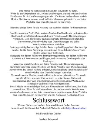 ihre Marke zu stärken und mit Kunden in Kontakt zu treten.
Wenn du ein Unternehmer bist, solltest du überlegen, welche sozialen Medien
Plattformen für dich am besten geeignet sind. Du kannst auch mehrere soziale
Medien Plattformen nutzen, um dein Unternehmen zu präsentieren und deine
Produkte oder Dienstleistungen zu bewerben.
Hier sind einige Tipps für die Nutzung von sozialen Medien für Unternehmer:
Erstelle ein starkes Profil: Dein soziales Medien Profil sollte ein professionelles
Bild von deinem Unternehmen und deinen Produkten oder Dienstleistungen
vermitteln. Dein Profil sollte auch ausführliche Informationen über dein
Unternehmen, deine Produkte oder Dienstleistungen und deine
Kontaktinformationen enthalten.
Poste regelmäßig hochwertige Inhalte: Poste regelmäßig qualitativ hochwertige
Inhalte, die für deine Zielgruppe relevant sind. Deine Inhalte können Texte,
Bilder, Videos oder Links sein.
Interagiere mit deinen Followern: Interagiere regelmäßig mit deinen Followern.
Antworte auf Kommentare und Fragen, und veranstalte Gewinnspiele oder
Umfragen.
Verwende soziale Medien, um deine Produkte oder Dienstleistungen zu
bewerben: Verwende soziale Medien, um deine Produkte oder Dienstleistungen
zu bewerben. Du kannst Rabatte anbieten, Sonderangebote veröffentlichen oder
neue Produkte oder Dienstleistungen vorstellen.
Verwende soziale Medien, um dein Unternehmen zu präsentieren: Verwende
soziale Medien, um dein Unternehmen zu präsentieren. Du kannst
Informationen über dein Unternehmen, deine Mission, deine Werte, deine
Mitarbeiter und dein Team veröffentlichen.
Social Media ist ein mächtiges Tool, das Unternehmern helfen kann, ihre Ziele
zu erreichen. Wenn du ein Unternehmer bist, solltest du die Vorteile von
sozialen Medien nutzen, um dein Unternehmen zu präsentieren, deine Produkte
oder Dienstleistungen zu bewerben und mit Kunden in Kontakt zu treten.
Schlusswort
Weitere Bücher von Norbert Reinwand findest Du bei Amazon.
Besuche auch die HasenChat Audiobook Webseite unter https://hasenchat.net
Mit Freundlichen Grüßen
Norbert Reinwand
 
