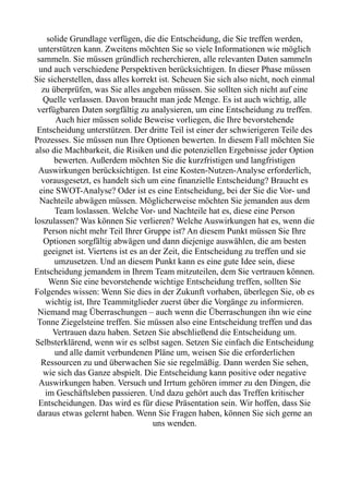 solide Grundlage verfügen, die die Entscheidung, die Sie treffen werden,
unterstützen kann. Zweitens möchten Sie so viele Informationen wie möglich
sammeln. Sie müssen gründlich recherchieren, alle relevanten Daten sammeln
und auch verschiedene Perspektiven berücksichtigen. In dieser Phase müssen
Sie sicherstellen, dass alles korrekt ist. Scheuen Sie sich also nicht, noch einmal
zu überprüfen, was Sie alles angeben müssen. Sie sollten sich nicht auf eine
Quelle verlassen. Davon braucht man jede Menge. Es ist auch wichtig, alle
verfügbaren Daten sorgfältig zu analysieren, um eine Entscheidung zu treffen.
Auch hier müssen solide Beweise vorliegen, die Ihre bevorstehende
Entscheidung unterstützen. Der dritte Teil ist einer der schwierigeren Teile des
Prozesses. Sie müssen nun Ihre Optionen bewerten. In diesem Fall möchten Sie
also die Machbarkeit, die Risiken und die potenziellen Ergebnisse jeder Option
bewerten. Außerdem möchten Sie die kurzfristigen und langfristigen
Auswirkungen berücksichtigen. Ist eine Kosten-Nutzen-Analyse erforderlich,
vorausgesetzt, es handelt sich um eine finanzielle Entscheidung? Braucht es
eine SWOT-Analyse? Oder ist es eine Entscheidung, bei der Sie die Vor- und
Nachteile abwägen müssen. Möglicherweise möchten Sie jemanden aus dem
Team loslassen. Welche Vor- und Nachteile hat es, diese eine Person
loszulassen? Was können Sie verlieren? Welche Auswirkungen hat es, wenn die
Person nicht mehr Teil Ihrer Gruppe ist? An diesem Punkt müssen Sie Ihre
Optionen sorgfältig abwägen und dann diejenige auswählen, die am besten
geeignet ist. Viertens ist es an der Zeit, die Entscheidung zu treffen und sie
umzusetzen. Und an diesem Punkt kann es eine gute Idee sein, diese
Entscheidung jemandem in Ihrem Team mitzuteilen, dem Sie vertrauen können.
Wenn Sie eine bevorstehende wichtige Entscheidung treffen, sollten Sie
Folgendes wissen: Wenn Sie dies in der Zukunft vorhaben, überlegen Sie, ob es
wichtig ist, Ihre Teammitglieder zuerst über die Vorgänge zu informieren.
Niemand mag Überraschungen – auch wenn die Überraschungen ihn wie eine
Tonne Ziegelsteine treffen. Sie müssen also eine Entscheidung treffen und das
Vertrauen dazu haben. Setzen Sie abschließend die Entscheidung um.
Selbsterklärend, wenn wir es selbst sagen. Setzen Sie einfach die Entscheidung
und alle damit verbundenen Pläne um, weisen Sie die erforderlichen
Ressourcen zu und überwachen Sie sie regelmäßig. Dann werden Sie sehen,
wie sich das Ganze abspielt. Die Entscheidung kann positive oder negative
Auswirkungen haben. Versuch und Irrtum gehören immer zu den Dingen, die
im Geschäftsleben passieren. Und dazu gehört auch das Treffen kritischer
Entscheidungen. Das wird es für diese Präsentation sein. Wir hoffen, dass Sie
daraus etwas gelernt haben. Wenn Sie Fragen haben, können Sie sich gerne an
uns wenden.
 