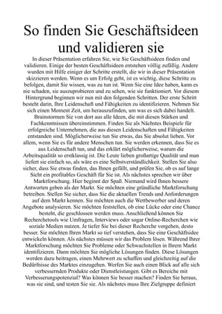 So finden Sie Geschäftsideen
und validieren sie
In dieser Präsentation erfahren Sie, wie Sie Geschäftsideen finden und
validieren. Einige der besten Geschäftsideen entstehen völlig zufällig. Andere
wurden mit Hilfe einiger der Schritte erstellt, die wir in dieser Präsentation
skizzieren werden. Wenn es um Erfolg geht, ist es wichtig, diese Schritte zu
befolgen, damit Sie wissen, was zu tun ist. Wenn Sie eine Idee haben, kann es
nie schaden, sie auszuprobieren und zu sehen, wie sie funktioniert. Vor diesem
Hintergrund beginnen wir nun mit den folgenden Schritten. Der erste Schritt
besteht darin, Ihre Leidenschaft und Fähigkeiten zu identifizieren. Nehmen Sie
sich einen Moment Zeit, um herauszufinden, um was es sich dabei handelt.
Brainstormen Sie von dort aus alle Ideen, die mit diesen Stärken und
Fachkenntnissen übereinstimmen. Finden Sie als Nächstes Beispiele für
erfolgreiche Unternehmen, die aus diesen Leidenschaften und Fähigkeiten
entstanden sind. Möglicherweise tun Sie etwas, das Sie absolut lieben. Vor
allem, wenn Sie es für andere Menschen tun. Sie werden erkennen, dass Sie es
aus Leidenschaft tun, und das erklärt möglicherweise, warum die
Arbeitsqualität so erstklassig ist. Die Leute lieben großartige Qualität und man
liefert sie einfach so, als wäre es eine Selbstverständlichkeit. Stellen Sie also
sicher, dass Sie etwas finden, das Ihnen gefällt, und prüfen Sie, ob es auf lange
Sicht ein profitables Geschäft für Sie ist. Als nächstes sprechen wir über
Marktforschung. Hier beginnt der Spaß. Niemand wird Ihnen bessere
Antworten geben als der Markt. Sie möchten eine gründliche Marktforschung
betreiben. Stellen Sie sicher, dass Sie die aktuellen Trends und Anforderungen
auf dem Markt kennen. Sie möchten auch die Wettbewerber und deren
Angebote analysieren. Sie möchten feststellen, ob eine Lücke oder eine Chance
besteht, die geschlossen werden muss. Anschließend können Sie
Recherchetools wie Umfragen, Interviews oder sogar Online-Recherchen wie
soziale Medien nutzen. Je tiefer Sie bei dieser Recherche vorgehen, desto
besser. Sie möchten Ihren Markt so tief verstehen, dass Sie eine Geschäftsidee
entwickeln können. Als nächstes müssen wir das Problem lösen. Während Ihrer
Marktforschung möchten Sie Probleme oder Schwachstellen in Ihrem Markt
identifizieren. Dann möchten Sie mögliche Lösungen finden. Diese Lösungen
werden dazu beitragen, einen Mehrwert zu schaffen und gleichzeitig auf die
Bedürfnisse des Marktes einzugehen. Werfen Sie auch einen Blick auf alle sich
verbessernden Produkte oder Dienstleistungen. Gibt es Bereiche mit
Verbesserungspotenzial? Was können Sie besser machen? Finden Sie heraus,
was sie sind, und testen Sie sie. Als nächstes muss Ihre Zielgruppe definiert
 