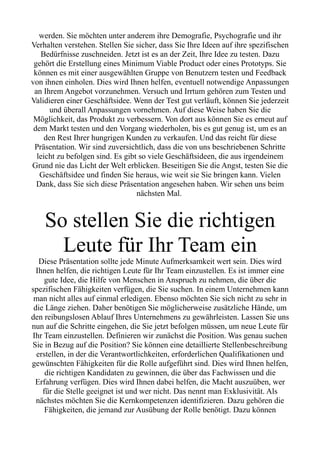 werden. Sie möchten unter anderem ihre Demografie, Psychografie und ihr
Verhalten verstehen. Stellen Sie sicher, dass Sie Ihre Ideen auf ihre spezifischen
Bedürfnisse zuschneiden. Jetzt ist es an der Zeit, Ihre Idee zu testen. Dazu
gehört die Erstellung eines Minimum Viable Product oder eines Prototyps. Sie
können es mit einer ausgewählten Gruppe von Benutzern testen und Feedback
von ihnen einholen. Dies wird Ihnen helfen, eventuell notwendige Anpassungen
an Ihrem Angebot vorzunehmen. Versuch und Irrtum gehören zum Testen und
Validieren einer Geschäftsidee. Wenn der Test gut verläuft, können Sie jederzeit
und überall Anpassungen vornehmen. Auf diese Weise haben Sie die
Möglichkeit, das Produkt zu verbessern. Von dort aus können Sie es erneut auf
dem Markt testen und den Vorgang wiederholen, bis es gut genug ist, um es an
den Rest Ihrer hungrigen Kunden zu verkaufen. Und das reicht für diese
Präsentation. Wir sind zuversichtlich, dass die von uns beschriebenen Schritte
leicht zu befolgen sind. Es gibt so viele Geschäftsideen, die aus irgendeinem
Grund nie das Licht der Welt erblicken. Beseitigen Sie die Angst, testen Sie die
Geschäftsidee und finden Sie heraus, wie weit sie Sie bringen kann. Vielen
Dank, dass Sie sich diese Präsentation angesehen haben. Wir sehen uns beim
nächsten Mal.
So stellen Sie die richtigen
Leute für Ihr Team ein
Diese Präsentation sollte jede Minute Aufmerksamkeit wert sein. Dies wird
Ihnen helfen, die richtigen Leute für Ihr Team einzustellen. Es ist immer eine
gute Idee, die Hilfe von Menschen in Anspruch zu nehmen, die über die
spezifischen Fähigkeiten verfügen, die Sie suchen. In einem Unternehmen kann
man nicht alles auf einmal erledigen. Ebenso möchten Sie sich nicht zu sehr in
die Länge ziehen. Daher benötigen Sie möglicherweise zusätzliche Hände, um
den reibungslosen Ablauf Ihres Unternehmens zu gewährleisten. Lassen Sie uns
nun auf die Schritte eingehen, die Sie jetzt befolgen müssen, um neue Leute für
Ihr Team einzustellen. Definieren wir zunächst die Position. Was genau suchen
Sie in Bezug auf die Position? Sie können eine detaillierte Stellenbeschreibung
erstellen, in der die Verantwortlichkeiten, erforderlichen Qualifikationen und
gewünschten Fähigkeiten für die Rolle aufgeführt sind. Dies wird Ihnen helfen,
die richtigen Kandidaten zu gewinnen, die über das Fachwissen und die
Erfahrung verfügen. Dies wird Ihnen dabei helfen, die Macht auszuüben, wer
für die Stelle geeignet ist und wer nicht. Das nennt man Exklusivität. Als
nächstes möchten Sie die Kernkompetenzen identifizieren. Dazu gehören die
Fähigkeiten, die jemand zur Ausübung der Rolle benötigt. Dazu können
 