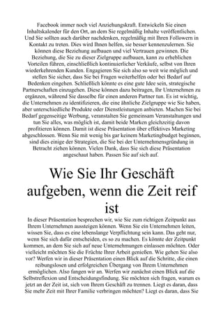 Facebook immer noch viel Anziehungskraft. Entwickeln Sie einen
Inhaltskalender für den Ort, an dem Sie regelmäßig Inhalte veröffentlichen.
Und Sie sollten auch darüber nachdenken, regelmäßig mit Ihren Followern in
Kontakt zu treten. Dies wird Ihnen helfen, sie besser kennenzulernen. Sie
können diese Beziehung aufbauen und viel Vertrauen gewinnen. Die
Beziehung, die Sie zu dieser Zielgruppe aufbauen, kann zu erheblichen
Vorteilen führen, einschließlich kontinuierlicher Verkäufe, selbst von Ihren
wiederkehrenden Kunden. Engagieren Sie sich also so weit wie möglich und
stellen Sie sicher, dass Sie bei Fragen weiterhelfen oder bei Bedarf auf
Bedenken eingehen. Schließlich könnte es eine gute Idee sein, strategische
Partnerschaften einzugehen. Diese können dazu beitragen, Ihr Unternehmen zu
ergänzen, während Sie dasselbe für einen anderen Partner tun. Es ist wichtig,
die Unternehmen zu identifizieren, die eine ähnliche Zielgruppe wie Sie haben,
aber unterschiedliche Produkte oder Dienstleistungen anbieten. Machen Sie bei
Bedarf gegenseitige Werbung, veranstalten Sie gemeinsam Veranstaltungen und
tun Sie alles, was möglich ist, damit beide Marken gleichzeitig davon
profitieren können. Damit ist diese Präsentation über effektives Marketing
abgeschlossen. Wenn Sie mit wenig bis gar keinem Marketingbudget beginnen,
sind dies einige der Strategien, die Sie bei der Unternehmensgründung in
Betracht ziehen können. Vielen Dank, dass Sie sich diese Präsentation
angeschaut haben. Passen Sie auf sich auf.
Wie Sie Ihr Geschäft
aufgeben, wenn die Zeit reif
ist
In dieser Präsentation besprechen wir, wie Sie zum richtigen Zeitpunkt aus
Ihrem Unternehmen aussteigen können. Wenn Sie ein Unternehmen leiten,
wissen Sie, dass es eine lebenslange Verpflichtung sein kann. Das geht nur,
wenn Sie sich dafür entscheiden, es so zu machen. Es könnte der Zeitpunkt
kommen, an dem Sie sich auf neue Unternehmungen einlassen möchten. Oder
vielleicht möchten Sie die Früchte Ihrer Arbeit genießen. Wie gehen Sie also
vor? Werfen wir in dieser Präsentation einen Blick auf die Schritte, die einen
reibungslosen und erfolgreichen Übergang von Ihrem Unternehmen
ermöglichen. Also fangen wir an. Werfen wir zunächst einen Blick auf die
Selbstreflexion und Entscheidungsfindung. Sie möchten sich fragen, warum es
jetzt an der Zeit ist, sich von Ihrem Geschäft zu trennen. Liegt es daran, dass
Sie mehr Zeit mit Ihrer Familie verbringen möchten? Liegt es daran, dass Sie
 