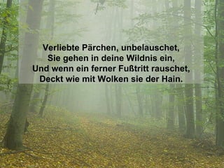 Verliebte Pärchen, unbelauschet, Sie gehen in deine Wildnis ein, Und wenn ein ferner Fußtritt rauschet, Deckt wie mit Wolken sie der Hain. 