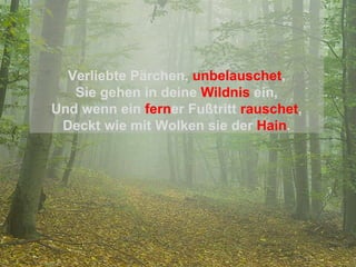 Verliebte Pärchen,   unbelauschet , Sie gehen in deine   Wildnis   ein, Und wenn ein   fern er Fußtritt   rauschet , Deckt wie mit Wolken sie der   Hain . 