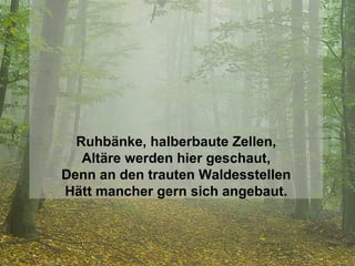 Ruhbänke, halberbaute Zellen, Altäre werden hier geschaut, Denn an den trauten Waldesstellen Hätt mancher gern sich angebaut. 