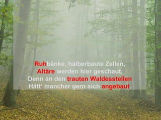 Ruh bänke, halberbaute Zellen, Altäre  werden hier geschaut, Denn an den   trauten Waldesstellen Hätt‘ mancher gern sich   angebaut . 