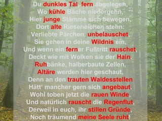 Du   dunkles Tal ,   fern   abgelegen, Wo   kühle   Bäche niedergehn, Hier   junge   Stämme sich bewegen, Dort   alte   Rieseneichen stehn: Verliebte Pärchen,   unbelauschet , Sie gehen in deine   Wildnis   ein, Und wenn ein   fern er Fußtritt   rauschet , Deckt wie mit Wolken sie der   Hain . Ruh bänke, halberbaute Zellen, Altäre  werden hier geschaut, Denn an den   trauten Waldesstellen Hätt‘ mancher gern sich   angebaut . Wohl toben jetzt die   rauen Winde , Und natürlich   rauscht   die   Regenflut , Derweil in euch, ihr   stillen Gründe , Noch träumend   meine Seele ruht ! 