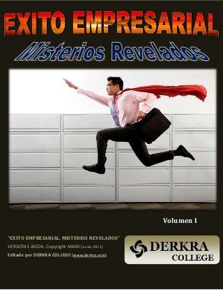 Éxito Empresarial: Misterios Revelados (Vol I) - Derkra College - www.DERKRA.com
1
Volumen I
“EXITO EMPRESARIAL. MISTERIOS REVELADOS”
VERSIÓN E-BOOK. Copyright MMXI (Junio 2011)
Editado por DERKRA COLLEGE (www.derkra.com)
 