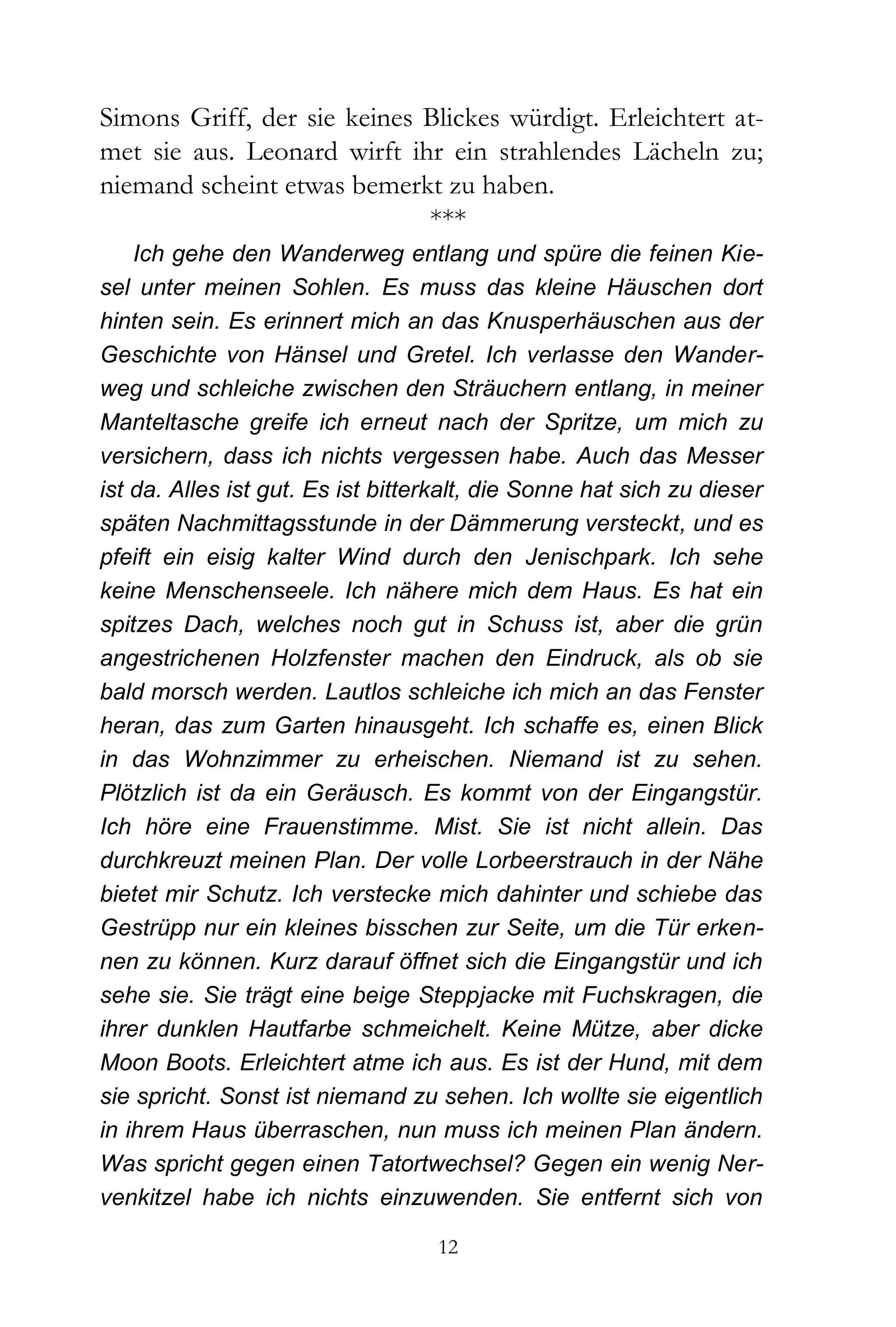 Simons Griff, der sie keines Blickes würdigt. Erleichtert at-
met sie aus. Leonard wirft ihr ein strahlendes Lächeln zu;
niemand scheint etwas bemerkt zu haben.
                             ***
    Ich gehe den Wanderweg entlang und spüre die feinen Kie-
sel unter meinen Sohlen. Es muss das kleine Häuschen dort
hinten sein. Es erinnert mich an das Knusperhäuschen aus der
Geschichte von Hänsel und Gretel. Ich verlasse den Wander-
weg und schleiche zwischen den Sträuchern entlang, in meiner
Manteltasche greife ich erneut nach der Spritze, um mich zu
versichern, dass ich nichts vergessen habe. Auch das Messer
ist da. Alles ist gut. Es ist bitterkalt, die Sonne hat sich zu dieser
späten Nachmittagsstunde in der Dämmerung versteckt, und es
pfeift ein eisig kalter Wind durch den Jenischpark. Ich sehe
keine Menschenseele. Ich nähere mich dem Haus. Es hat ein
spitzes Dach, welches noch gut in Schuss ist, aber die grün
angestrichenen Holzfenster machen den Eindruck, als ob sie
bald morsch werden. Lautlos schleiche ich mich an das Fenster
heran, das zum Garten hinausgeht. Ich schaffe es, einen Blick
in das Wohnzimmer zu erheischen. Niemand ist zu sehen.
Plötzlich ist da ein Geräusch. Es kommt von der Eingangstür.
Ich höre eine Frauenstimme. Mist. Sie ist nicht allein. Das
durchkreuzt meinen Plan. Der volle Lorbeerstrauch in der Nähe
bietet mir Schutz. Ich verstecke mich dahinter und schiebe das
Gestrüpp nur ein kleines bisschen zur Seite, um die Tür erken-
nen zu können. Kurz darauf öffnet sich die Eingangstür und ich
sehe sie. Sie trägt eine beige Steppjacke mit Fuchskragen, die
ihrer dunklen Hautfarbe schmeichelt. Keine Mütze, aber dicke
Moon Boots. Erleichtert atme ich aus. Es ist der Hund, mit dem
sie spricht. Sonst ist niemand zu sehen. Ich wollte sie eigentlich
in ihrem Haus überraschen, nun muss ich meinen Plan ändern.
Was spricht gegen einen Tatortwechsel? Gegen ein wenig Ner-
venkitzel habe ich nichts einzuwenden. Sie entfernt sich von

                                   12
 