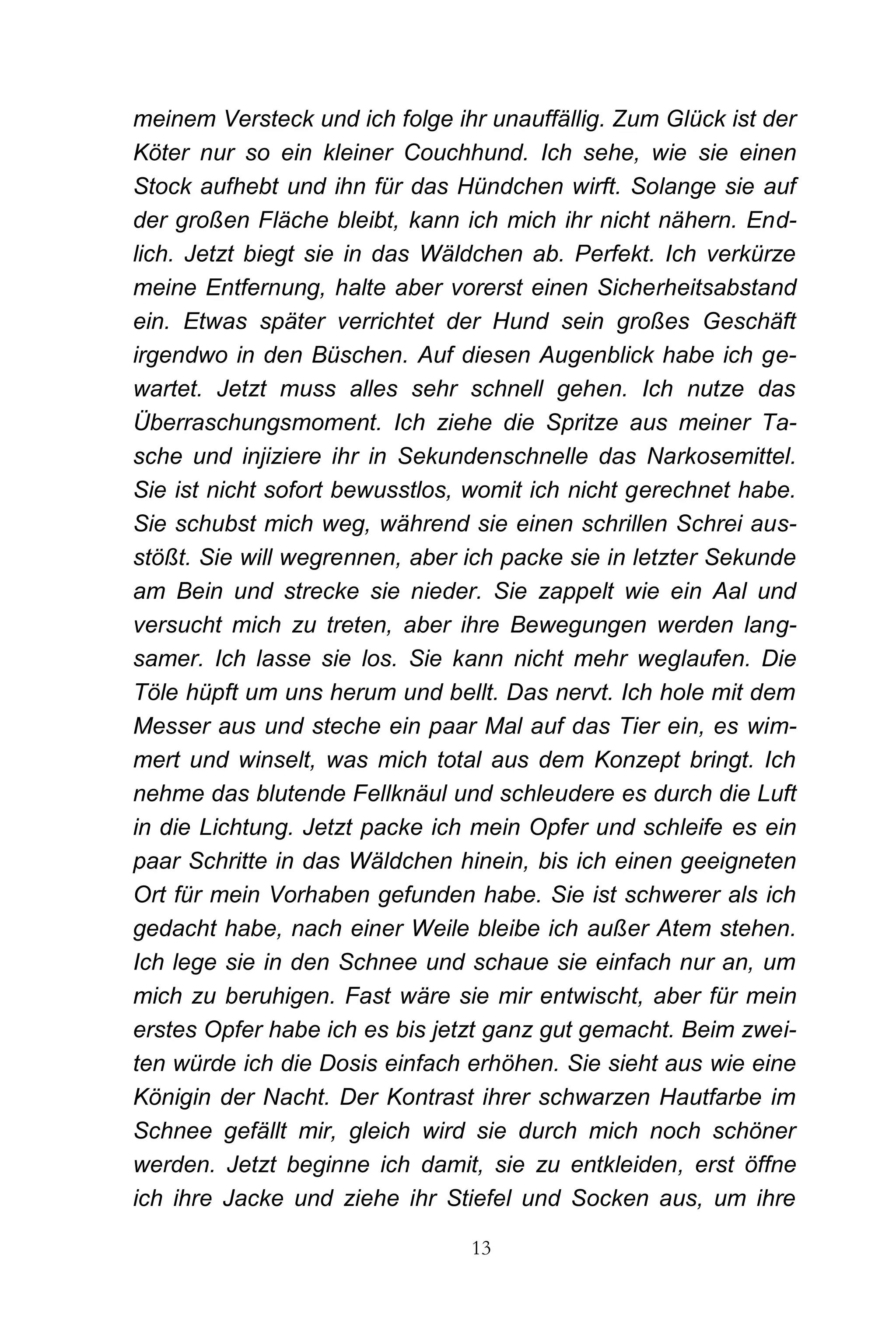 meinem Versteck und ich folge ihr unauffällig. Zum Glück ist der
Köter nur so ein kleiner Couchhund. Ich sehe, wie sie einen
Stock aufhebt und ihn für das Hündchen wirft. Solange sie auf
der großen Fläche bleibt, kann ich mich ihr nicht nähern. End-
lich. Jetzt biegt sie in das Wäldchen ab. Perfekt. Ich verkürze
meine Entfernung, halte aber vorerst einen Sicherheitsabstand
ein. Etwas später verrichtet der Hund sein großes Geschäft
irgendwo in den Büschen. Auf diesen Augenblick habe ich ge-
wartet. Jetzt muss alles sehr schnell gehen. Ich nutze das
Überraschungsmoment. Ich ziehe die Spritze aus meiner Ta-
sche und injiziere ihr in Sekundenschnelle das Narkosemittel.
Sie ist nicht sofort bewusstlos, womit ich nicht gerechnet habe.
Sie schubst mich weg, während sie einen schrillen Schrei aus-
stößt. Sie will wegrennen, aber ich packe sie in letzter Sekunde
am Bein und strecke sie nieder. Sie zappelt wie ein Aal und
versucht mich zu treten, aber ihre Bewegungen werden lang-
samer. Ich lasse sie los. Sie kann nicht mehr weglaufen. Die
Töle hüpft um uns herum und bellt. Das nervt. Ich hole mit dem
Messer aus und steche ein paar Mal auf das Tier ein, es wim-
mert und winselt, was mich total aus dem Konzept bringt. Ich
nehme das blutende Fellknäul und schleudere es durch die Luft
in die Lichtung. Jetzt packe ich mein Opfer und schleife es ein
paar Schritte in das Wäldchen hinein, bis ich einen geeigneten
Ort für mein Vorhaben gefunden habe. Sie ist schwerer als ich
gedacht habe, nach einer Weile bleibe ich außer Atem stehen.
Ich lege sie in den Schnee und schaue sie einfach nur an, um
mich zu beruhigen. Fast wäre sie mir entwischt, aber für mein
erstes Opfer habe ich es bis jetzt ganz gut gemacht. Beim zwei-
ten würde ich die Dosis einfach erhöhen. Sie sieht aus wie eine
Königin der Nacht. Der Kontrast ihrer schwarzen Hautfarbe im
Schnee gefällt mir, gleich wird sie durch mich noch schöner
werden. Jetzt beginne ich damit, sie zu entkleiden, erst öffne
ich ihre Jacke und ziehe ihr Stiefel und Socken aus, um ihre

                                13
 