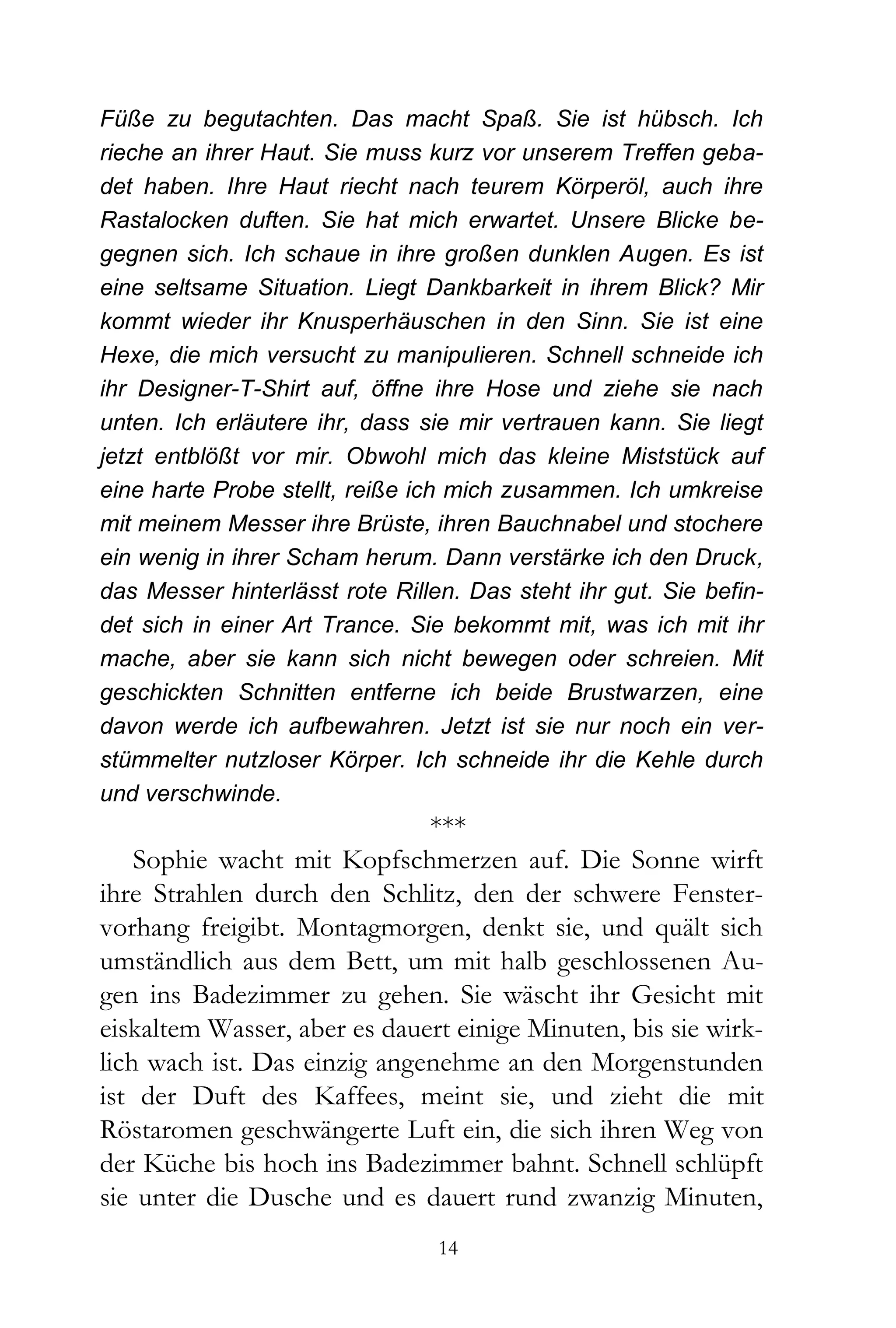 Füße zu begutachten. Das macht Spaß. Sie ist hübsch. Ich
rieche an ihrer Haut. Sie muss kurz vor unserem Treffen geba-
det haben. Ihre Haut riecht nach teurem Körperöl, auch ihre
Rastalocken duften. Sie hat mich erwartet. Unsere Blicke be-
gegnen sich. Ich schaue in ihre großen dunklen Augen. Es ist
eine seltsame Situation. Liegt Dankbarkeit in ihrem Blick? Mir
kommt wieder ihr Knusperhäuschen in den Sinn. Sie ist eine
Hexe, die mich versucht zu manipulieren. Schnell schneide ich
ihr Designer-T-Shirt auf, öffne ihre Hose und ziehe sie nach
unten. Ich erläutere ihr, dass sie mir vertrauen kann. Sie liegt
jetzt entblößt vor mir. Obwohl mich das kleine Miststück auf
eine harte Probe stellt, reiße ich mich zusammen. Ich umkreise
mit meinem Messer ihre Brüste, ihren Bauchnabel und stochere
ein wenig in ihrer Scham herum. Dann verstärke ich den Druck,
das Messer hinterlässt rote Rillen. Das steht ihr gut. Sie befin-
det sich in einer Art Trance. Sie bekommt mit, was ich mit ihr
mache, aber sie kann sich nicht bewegen oder schreien. Mit
geschickten Schnitten entferne ich beide Brustwarzen, eine
davon werde ich aufbewahren. Jetzt ist sie nur noch ein ver-
stümmelter nutzloser Körper. Ich schneide ihr die Kehle durch
und verschwinde.
                              ***
    Sophie wacht mit Kopfschmerzen auf. Die Sonne wirft
ihre Strahlen durch den Schlitz, den der schwere Fenster-
vorhang freigibt. Montagmorgen, denkt sie, und quält sich
umständlich aus dem Bett, um mit halb geschlossenen Au-
gen ins Badezimmer zu gehen. Sie wäscht ihr Gesicht mit
eiskaltem Wasser, aber es dauert einige Minuten, bis sie wirk-
lich wach ist. Das einzig angenehme an den Morgenstunden
ist der Duft des Kaffees, meint sie, und zieht die mit
Röstaromen geschwängerte Luft ein, die sich ihren Weg von
der Küche bis hoch ins Badezimmer bahnt. Schnell schlüpft
sie unter die Dusche und es dauert rund zwanzig Minuten,
                                 14
 