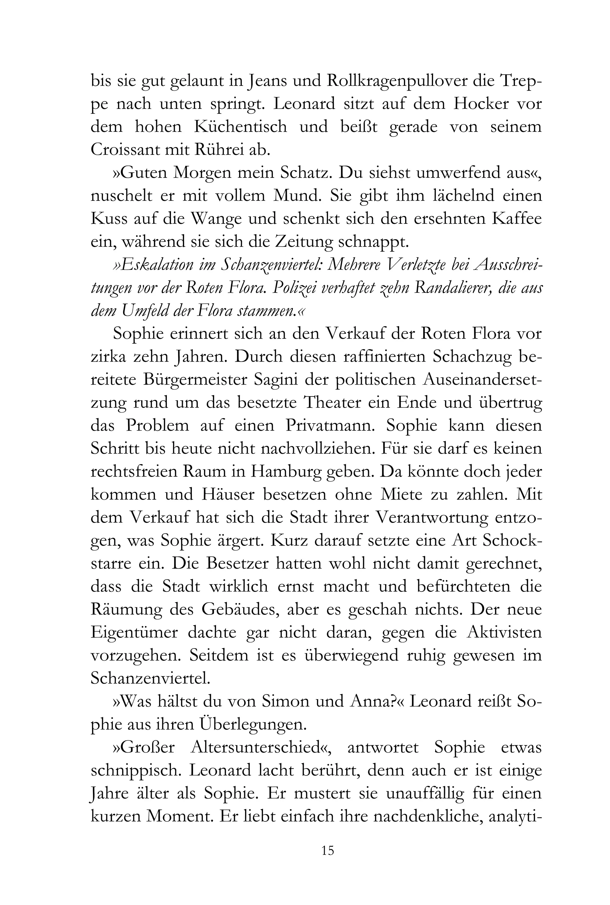 bis sie gut gelaunt in Jeans und Rollkragenpullover die Trep-
pe nach unten springt. Leonard sitzt auf dem Hocker vor
dem hohen Küchentisch und beißt gerade von seinem
Croissant mit Rührei ab.
    »Guten Morgen mein Schatz. Du siehst umwerfend aus«,
nuschelt er mit vollem Mund. Sie gibt ihm lächelnd einen
Kuss auf die Wange und schenkt sich den ersehnten Kaffee
ein, während sie sich die Zeitung schnappt.
    »Eskalation im Schanzenviertel: Mehrere Verletzte bei Ausschrei-
tungen vor der Roten Flora. Polizei verhaftet zehn Randalierer, die aus
dem Umfeld der Flora stammen.«
    Sophie erinnert sich an den Verkauf der Roten Flora vor
zirka zehn Jahren. Durch diesen raffinierten Schachzug be-
reitete Bürgermeister Sagini der politischen Auseinanderset-
zung rund um das besetzte Theater ein Ende und übertrug
das Problem auf einen Privatmann. Sophie kann diesen
Schritt bis heute nicht nachvollziehen. Für sie darf es keinen
rechtsfreien Raum in Hamburg geben. Da könnte doch jeder
kommen und Häuser besetzen ohne Miete zu zahlen. Mit
dem Verkauf hat sich die Stadt ihrer Verantwortung entzo-
gen, was Sophie ärgert. Kurz darauf setzte eine Art Schock-
starre ein. Die Besetzer hatten wohl nicht damit gerechnet,
dass die Stadt wirklich ernst macht und befürchteten die
Räumung des Gebäudes, aber es geschah nichts. Der neue
Eigentümer dachte gar nicht daran, gegen die Aktivisten
vorzugehen. Seitdem ist es überwiegend ruhig gewesen im
Schanzenviertel.
    »Was hältst du von Simon und Anna?« Leonard reißt So-
phie aus ihren Überlegungen.
    »Großer Altersunterschied«, antwortet Sophie etwas
schnippisch. Leonard lacht berührt, denn auch er ist einige
Jahre älter als Sophie. Er mustert sie unauffällig für einen
kurzen Moment. Er liebt einfach ihre nachdenkliche, analyti-
                                    15
 