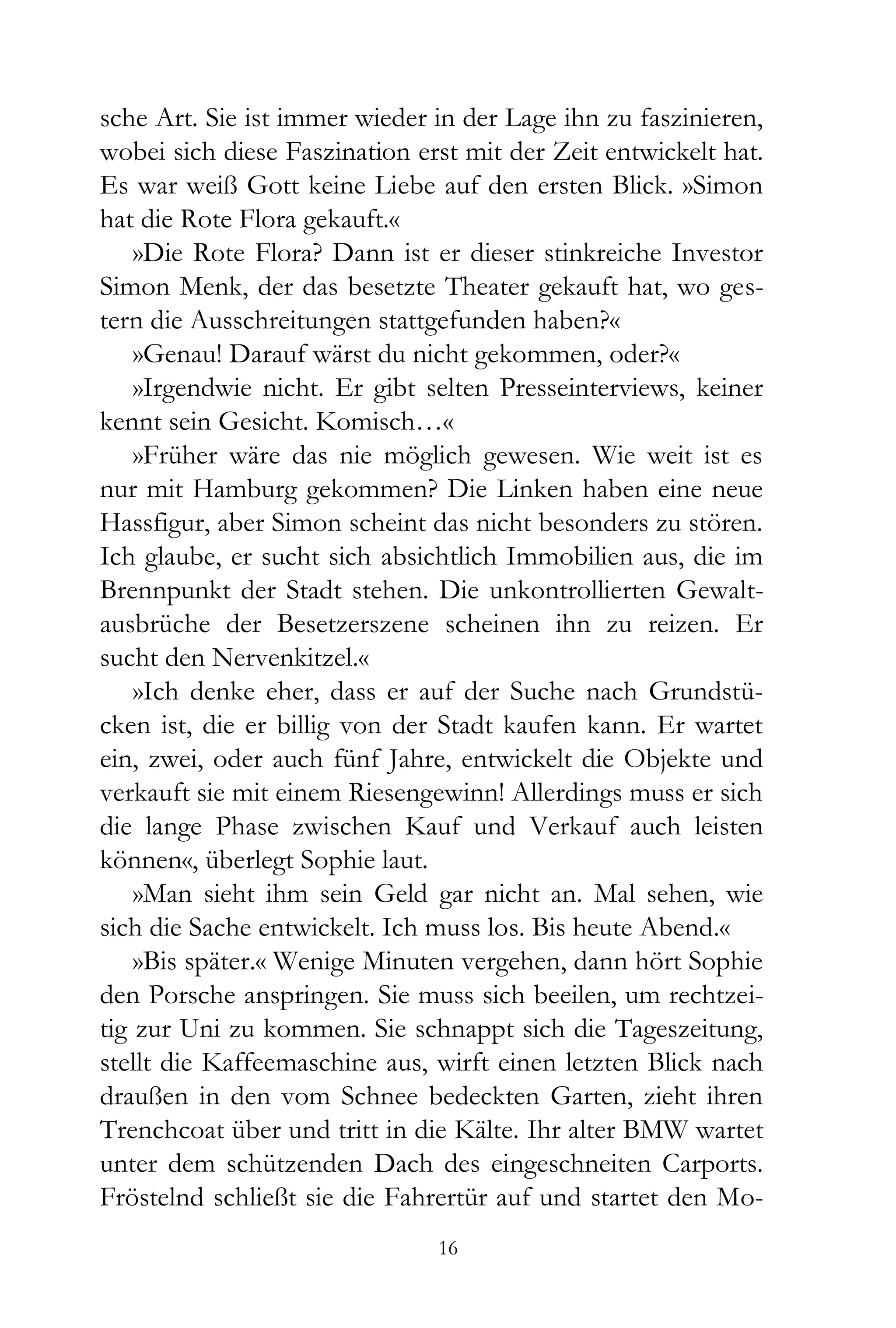 sche Art. Sie ist immer wieder in der Lage ihn zu faszinieren,
wobei sich diese Faszination erst mit der Zeit entwickelt hat.
Es war weiß Gott keine Liebe auf den ersten Blick. »Simon
hat die Rote Flora gekauft.«
    »Die Rote Flora? Dann ist er dieser stinkreiche Investor
Simon Menk, der das besetzte Theater gekauft hat, wo ges-
tern die Ausschreitungen stattgefunden haben?«
    »Genau! Darauf wärst du nicht gekommen, oder?«
    »Irgendwie nicht. Er gibt selten Presseinterviews, keiner
kennt sein Gesicht. Komisch…«
    »Früher wäre das nie möglich gewesen. Wie weit ist es
nur mit Hamburg gekommen? Die Linken haben eine neue
Hassfigur, aber Simon scheint das nicht besonders zu stören.
Ich glaube, er sucht sich absichtlich Immobilien aus, die im
Brennpunkt der Stadt stehen. Die unkontrollierten Gewalt-
ausbrüche der Besetzerszene scheinen ihn zu reizen. Er
sucht den Nervenkitzel.«
    »Ich denke eher, dass er auf der Suche nach Grundstü-
cken ist, die er billig von der Stadt kaufen kann. Er wartet
ein, zwei, oder auch fünf Jahre, entwickelt die Objekte und
verkauft sie mit einem Riesengewinn! Allerdings muss er sich
die lange Phase zwischen Kauf und Verkauf auch leisten
können«, überlegt Sophie laut.
    »Man sieht ihm sein Geld gar nicht an. Mal sehen, wie
sich die Sache entwickelt. Ich muss los. Bis heute Abend.«
    »Bis später.« Wenige Minuten vergehen, dann hört Sophie
den Porsche anspringen. Sie muss sich beeilen, um rechtzei-
tig zur Uni zu kommen. Sie schnappt sich die Tageszeitung,
stellt die Kaffeemaschine aus, wirft einen letzten Blick nach
draußen in den vom Schnee bedeckten Garten, zieht ihren
Trenchcoat über und tritt in die Kälte. Ihr alter BMW wartet
unter dem schützenden Dach des eingeschneiten Carports.
Fröstelnd schließt sie die Fahrertür auf und startet den Mo-
                               16
 