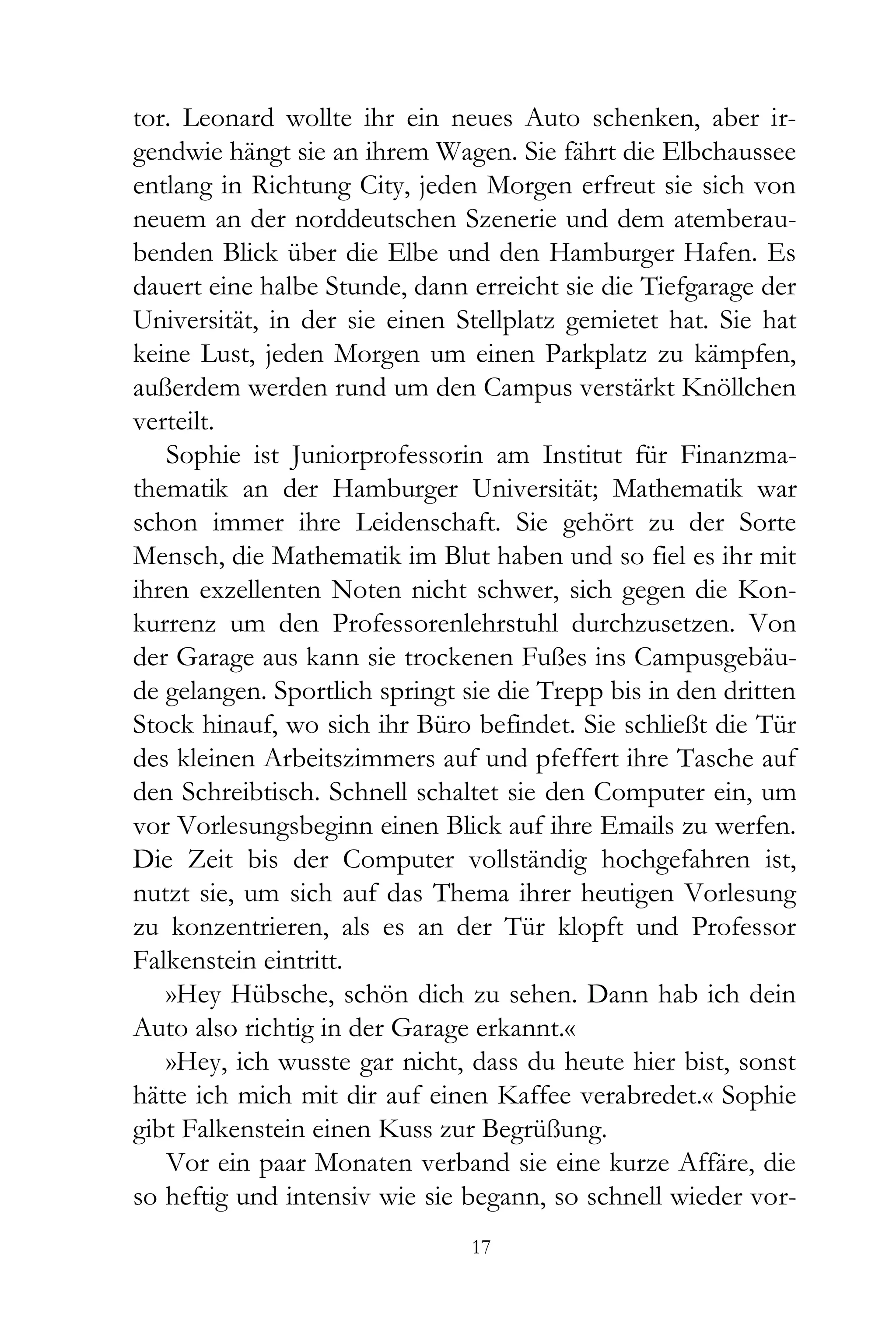 tor. Leonard wollte ihr ein neues Auto schenken, aber ir-
gendwie hängt sie an ihrem Wagen. Sie fährt die Elbchaussee
entlang in Richtung City, jeden Morgen erfreut sie sich von
neuem an der norddeutschen Szenerie und dem atemberau-
benden Blick über die Elbe und den Hamburger Hafen. Es
dauert eine halbe Stunde, dann erreicht sie die Tiefgarage der
Universität, in der sie einen Stellplatz gemietet hat. Sie hat
keine Lust, jeden Morgen um einen Parkplatz zu kämpfen,
außerdem werden rund um den Campus verstärkt Knöllchen
verteilt.
   Sophie ist Juniorprofessorin am Institut für Finanzma-
thematik an der Hamburger Universität; Mathematik war
schon immer ihre Leidenschaft. Sie gehört zu der Sorte
Mensch, die Mathematik im Blut haben und so fiel es ihr mit
ihren exzellenten Noten nicht schwer, sich gegen die Kon-
kurrenz um den Professorenlehrstuhl durchzusetzen. Von
der Garage aus kann sie trockenen Fußes ins Campusgebäu-
de gelangen. Sportlich springt sie die Trepp bis in den dritten
Stock hinauf, wo sich ihr Büro befindet. Sie schließt die Tür
des kleinen Arbeitszimmers auf und pfeffert ihre Tasche auf
den Schreibtisch. Schnell schaltet sie den Computer ein, um
vor Vorlesungsbeginn einen Blick auf ihre Emails zu werfen.
Die Zeit bis der Computer vollständig hochgefahren ist,
nutzt sie, um sich auf das Thema ihrer heutigen Vorlesung
zu konzentrieren, als es an der Tür klopft und Professor
Falkenstein eintritt.
   »Hey Hübsche, schön dich zu sehen. Dann hab ich dein
Auto also richtig in der Garage erkannt.«
   »Hey, ich wusste gar nicht, dass du heute hier bist, sonst
hätte ich mich mit dir auf einen Kaffee verabredet.« Sophie
gibt Falkenstein einen Kuss zur Begrüßung.
   Vor ein paar Monaten verband sie eine kurze Affäre, die
so heftig und intensiv wie sie begann, so schnell wieder vor-
                                17
 