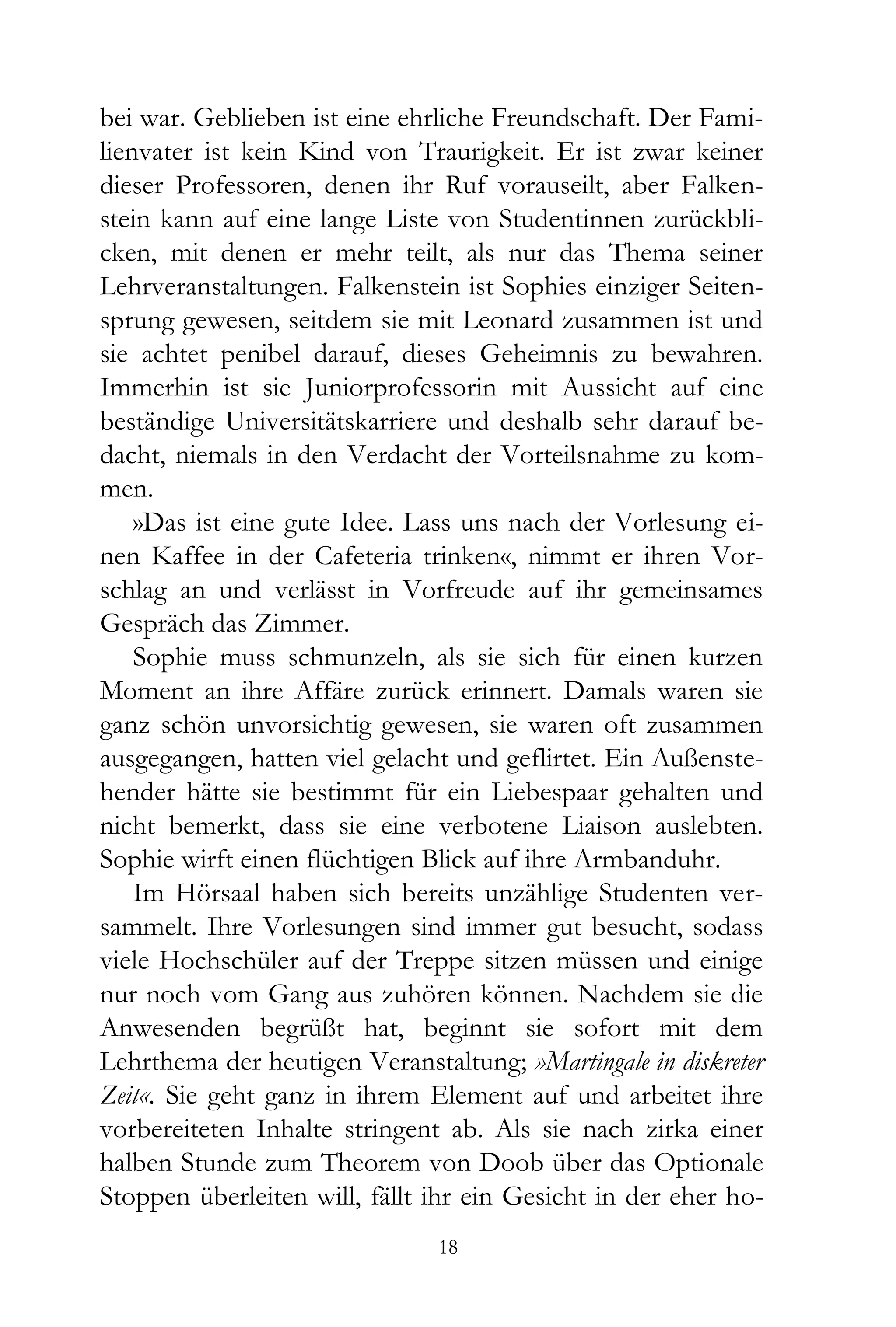 bei war. Geblieben ist eine ehrliche Freundschaft. Der Fami-
lienvater ist kein Kind von Traurigkeit. Er ist zwar keiner
dieser Professoren, denen ihr Ruf vorauseilt, aber Falken-
stein kann auf eine lange Liste von Studentinnen zurückbli-
cken, mit denen er mehr teilt, als nur das Thema seiner
Lehrveranstaltungen. Falkenstein ist Sophies einziger Seiten-
sprung gewesen, seitdem sie mit Leonard zusammen ist und
sie achtet penibel darauf, dieses Geheimnis zu bewahren.
Immerhin ist sie Juniorprofessorin mit Aussicht auf eine
beständige Universitätskarriere und deshalb sehr darauf be-
dacht, niemals in den Verdacht der Vorteilsnahme zu kom-
men.
    »Das ist eine gute Idee. Lass uns nach der Vorlesung ei-
nen Kaffee in der Cafeteria trinken«, nimmt er ihren Vor-
schlag an und verlässt in Vorfreude auf ihr gemeinsames
Gespräch das Zimmer.
    Sophie muss schmunzeln, als sie sich für einen kurzen
Moment an ihre Affäre zurück erinnert. Damals waren sie
ganz schön unvorsichtig gewesen, sie waren oft zusammen
ausgegangen, hatten viel gelacht und geflirtet. Ein Außenste-
hender hätte sie bestimmt für ein Liebespaar gehalten und
nicht bemerkt, dass sie eine verbotene Liaison auslebten.
Sophie wirft einen flüchtigen Blick auf ihre Armbanduhr.
    Im Hörsaal haben sich bereits unzählige Studenten ver-
sammelt. Ihre Vorlesungen sind immer gut besucht, sodass
viele Hochschüler auf der Treppe sitzen müssen und einige
nur noch vom Gang aus zuhören können. Nachdem sie die
Anwesenden begrüßt hat, beginnt sie sofort mit dem
Lehrthema der heutigen Veranstaltung; »Martingale in diskreter
Zeit«. Sie geht ganz in ihrem Element auf und arbeitet ihre
vorbereiteten Inhalte stringent ab. Als sie nach zirka einer
halben Stunde zum Theorem von Doob über das Optionale
Stoppen überleiten will, fällt ihr ein Gesicht in der eher ho-
                               18
 