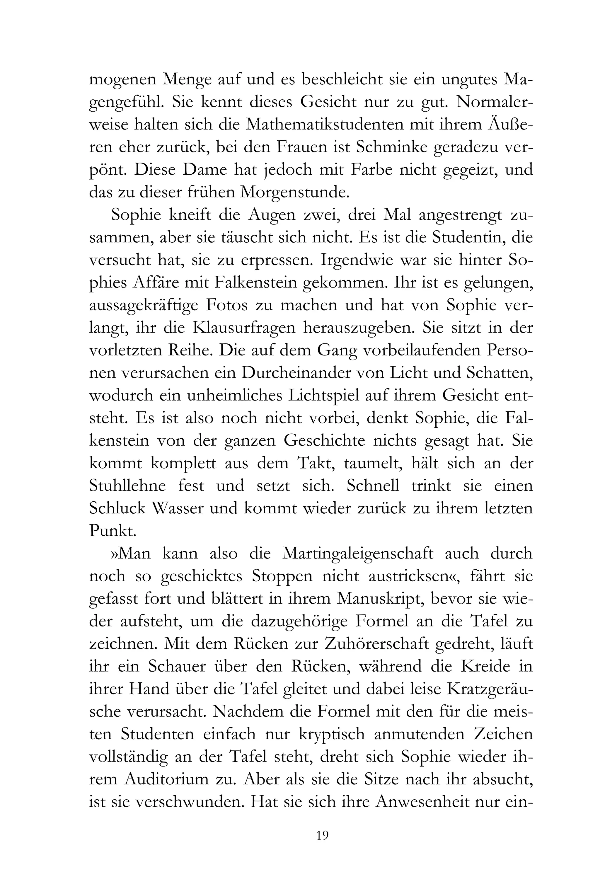 mogenen Menge auf und es beschleicht sie ein ungutes Ma-
gengefühl. Sie kennt dieses Gesicht nur zu gut. Normaler-
weise halten sich die Mathematikstudenten mit ihrem Äuße-
ren eher zurück, bei den Frauen ist Schminke geradezu ver-
pönt. Diese Dame hat jedoch mit Farbe nicht gegeizt, und
das zu dieser frühen Morgenstunde.
    Sophie kneift die Augen zwei, drei Mal angestrengt zu-
sammen, aber sie täuscht sich nicht. Es ist die Studentin, die
versucht hat, sie zu erpressen. Irgendwie war sie hinter So-
phies Affäre mit Falkenstein gekommen. Ihr ist es gelungen,
aussagekräftige Fotos zu machen und hat von Sophie ver-
langt, ihr die Klausurfragen herauszugeben. Sie sitzt in der
vorletzten Reihe. Die auf dem Gang vorbeilaufenden Perso-
nen verursachen ein Durcheinander von Licht und Schatten,
wodurch ein unheimliches Lichtspiel auf ihrem Gesicht ent-
steht. Es ist also noch nicht vorbei, denkt Sophie, die Fal-
kenstein von der ganzen Geschichte nichts gesagt hat. Sie
kommt komplett aus dem Takt, taumelt, hält sich an der
Stuhllehne fest und setzt sich. Schnell trinkt sie einen
Schluck Wasser und kommt wieder zurück zu ihrem letzten
Punkt.
    »Man kann also die Martingaleigenschaft auch durch
noch so geschicktes Stoppen nicht austricksen«, fährt sie
gefasst fort und blättert in ihrem Manuskript, bevor sie wie-
der aufsteht, um die dazugehörige Formel an die Tafel zu
zeichnen. Mit dem Rücken zur Zuhörerschaft gedreht, läuft
ihr ein Schauer über den Rücken, während die Kreide in
ihrer Hand über die Tafel gleitet und dabei leise Kratzgeräu-
sche verursacht. Nachdem die Formel mit den für die meis-
ten Studenten einfach nur kryptisch anmutenden Zeichen
vollständig an der Tafel steht, dreht sich Sophie wieder ih-
rem Auditorium zu. Aber als sie die Sitze nach ihr absucht,
ist sie verschwunden. Hat sie sich ihre Anwesenheit nur ein-
                               19
 