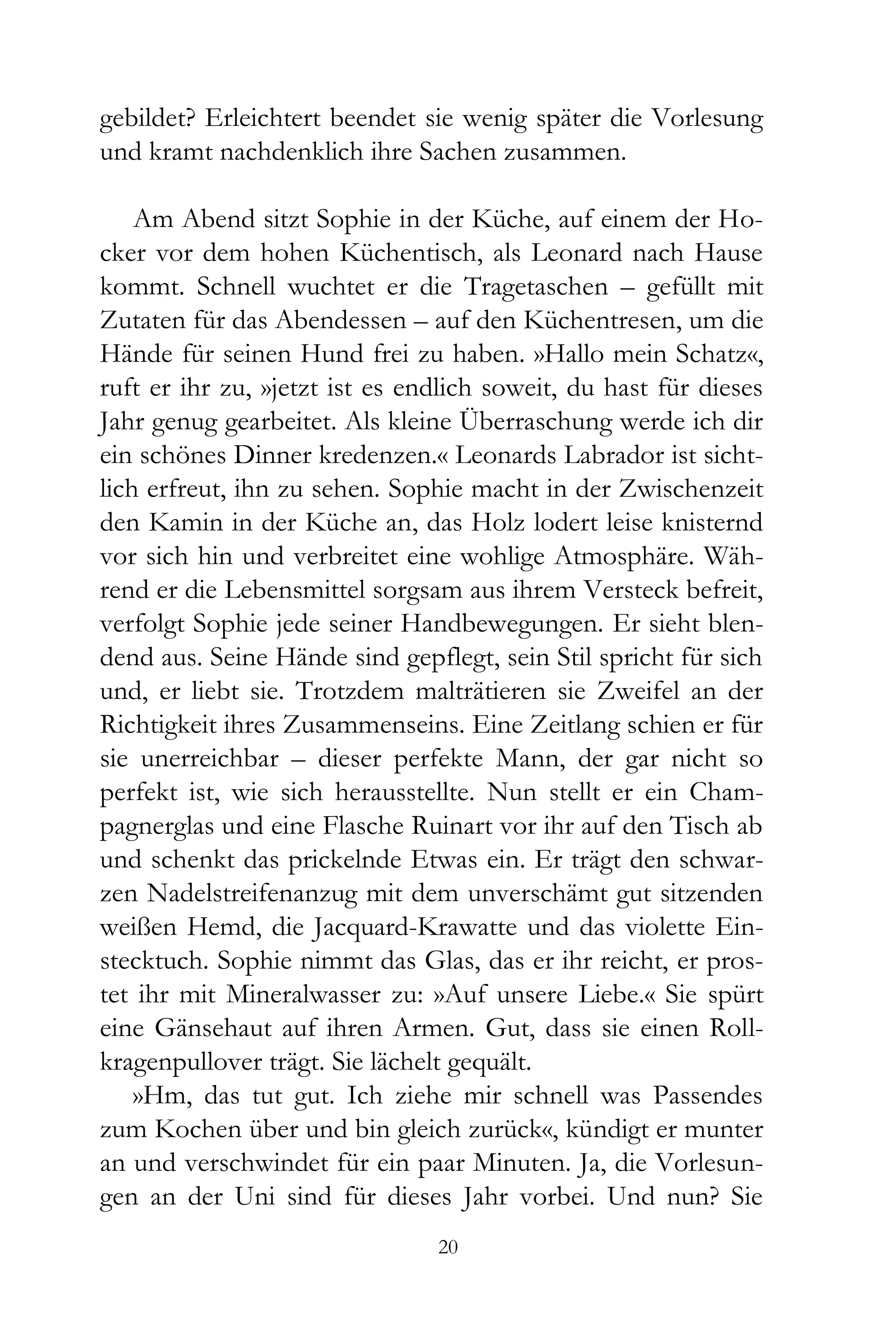 gebildet? Erleichtert beendet sie wenig später die Vorlesung
und kramt nachdenklich ihre Sachen zusammen.

    Am Abend sitzt Sophie in der Küche, auf einem der Ho-
cker vor dem hohen Küchentisch, als Leonard nach Hause
kommt. Schnell wuchtet er die Tragetaschen – gefüllt mit
Zutaten für das Abendessen – auf den Küchentresen, um die
Hände für seinen Hund frei zu haben. »Hallo mein Schatz«,
ruft er ihr zu, »jetzt ist es endlich soweit, du hast für dieses
Jahr genug gearbeitet. Als kleine Überraschung werde ich dir
ein schönes Dinner kredenzen.« Leonards Labrador ist sicht-
lich erfreut, ihn zu sehen. Sophie macht in der Zwischenzeit
den Kamin in der Küche an, das Holz lodert leise knisternd
vor sich hin und verbreitet eine wohlige Atmosphäre. Wäh-
rend er die Lebensmittel sorgsam aus ihrem Versteck befreit,
verfolgt Sophie jede seiner Handbewegungen. Er sieht blen-
dend aus. Seine Hände sind gepflegt, sein Stil spricht für sich
und, er liebt sie. Trotzdem malträtieren sie Zweifel an der
Richtigkeit ihres Zusammenseins. Eine Zeitlang schien er für
sie unerreichbar – dieser perfekte Mann, der gar nicht so
perfekt ist, wie sich herausstellte. Nun stellt er ein Cham-
pagnerglas und eine Flasche Ruinart vor ihr auf den Tisch ab
und schenkt das prickelnde Etwas ein. Er trägt den schwar-
zen Nadelstreifenanzug mit dem unverschämt gut sitzenden
weißen Hemd, die Jacquard-Krawatte und das violette Ein-
stecktuch. Sophie nimmt das Glas, das er ihr reicht, er pros-
tet ihr mit Mineralwasser zu: »Auf unsere Liebe.« Sie spürt
eine Gänsehaut auf ihren Armen. Gut, dass sie einen Roll-
kragenpullover trägt. Sie lächelt gequält.
    »Hm, das tut gut. Ich ziehe mir schnell was Passendes
zum Kochen über und bin gleich zurück«, kündigt er munter
an und verschwindet für ein paar Minuten. Ja, die Vorlesun-
gen an der Uni sind für dieses Jahr vorbei. Und nun? Sie
                                20
 