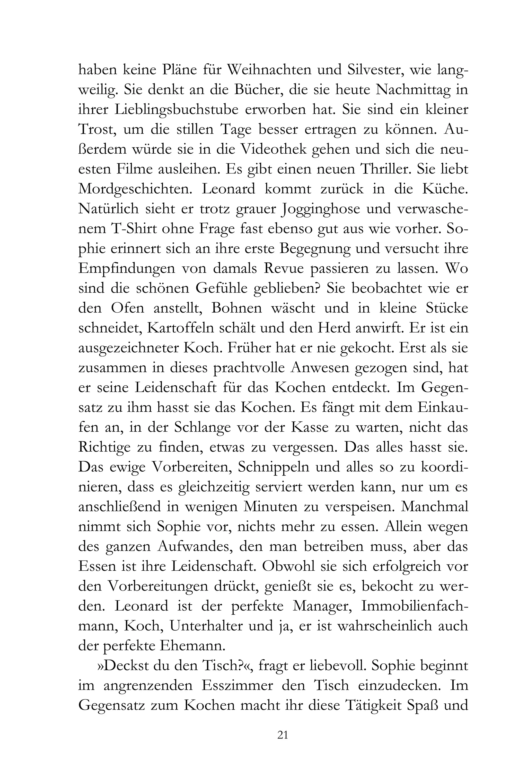 haben keine Pläne für Weihnachten und Silvester, wie lang-
weilig. Sie denkt an die Bücher, die sie heute Nachmittag in
ihrer Lieblingsbuchstube erworben hat. Sie sind ein kleiner
Trost, um die stillen Tage besser ertragen zu können. Au-
ßerdem würde sie in die Videothek gehen und sich die neu-
esten Filme ausleihen. Es gibt einen neuen Thriller. Sie liebt
Mordgeschichten. Leonard kommt zurück in die Küche.
Natürlich sieht er trotz grauer Jogginghose und verwasche-
nem T-Shirt ohne Frage fast ebenso gut aus wie vorher. So-
phie erinnert sich an ihre erste Begegnung und versucht ihre
Empfindungen von damals Revue passieren zu lassen. Wo
sind die schönen Gefühle geblieben? Sie beobachtet wie er
den Ofen anstellt, Bohnen wäscht und in kleine Stücke
schneidet, Kartoffeln schält und den Herd anwirft. Er ist ein
ausgezeichneter Koch. Früher hat er nie gekocht. Erst als sie
zusammen in dieses prachtvolle Anwesen gezogen sind, hat
er seine Leidenschaft für das Kochen entdeckt. Im Gegen-
satz zu ihm hasst sie das Kochen. Es fängt mit dem Einkau-
fen an, in der Schlange vor der Kasse zu warten, nicht das
Richtige zu finden, etwas zu vergessen. Das alles hasst sie.
Das ewige Vorbereiten, Schnippeln und alles so zu koordi-
nieren, dass es gleichzeitig serviert werden kann, nur um es
anschließend in wenigen Minuten zu verspeisen. Manchmal
nimmt sich Sophie vor, nichts mehr zu essen. Allein wegen
des ganzen Aufwandes, den man betreiben muss, aber das
Essen ist ihre Leidenschaft. Obwohl sie sich erfolgreich vor
den Vorbereitungen drückt, genießt sie es, bekocht zu wer-
den. Leonard ist der perfekte Manager, Immobilienfach-
mann, Koch, Unterhalter und ja, er ist wahrscheinlich auch
der perfekte Ehemann.
   »Deckst du den Tisch?«, fragt er liebevoll. Sophie beginnt
im angrenzenden Esszimmer den Tisch einzudecken. Im
Gegensatz zum Kochen macht ihr diese Tätigkeit Spaß und
                               21
 
