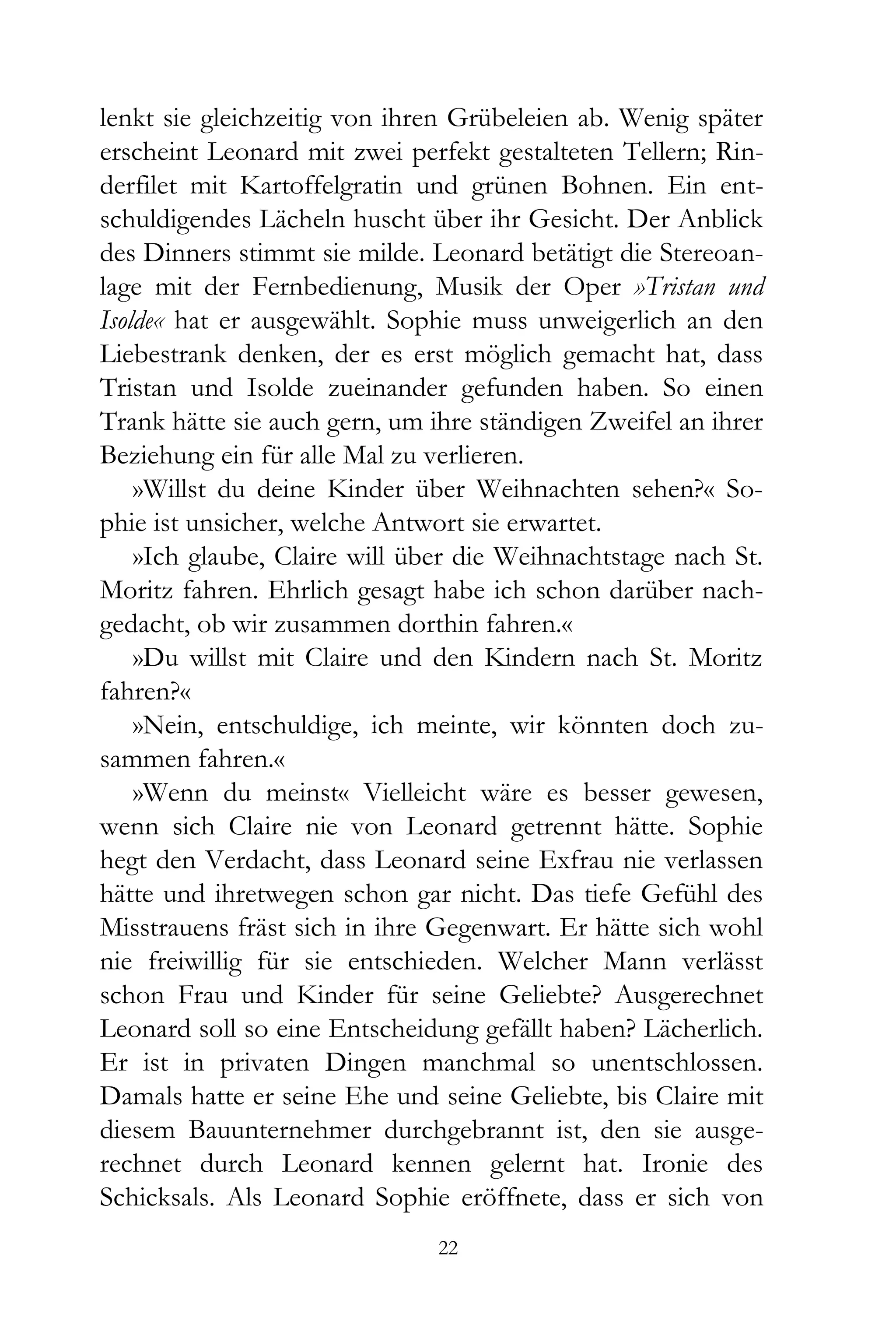 lenkt sie gleichzeitig von ihren Grübeleien ab. Wenig später
erscheint Leonard mit zwei perfekt gestalteten Tellern; Rin-
derfilet mit Kartoffelgratin und grünen Bohnen. Ein ent-
schuldigendes Lächeln huscht über ihr Gesicht. Der Anblick
des Dinners stimmt sie milde. Leonard betätigt die Stereoan-
lage mit der Fernbedienung, Musik der Oper »Tristan und
Isolde« hat er ausgewählt. Sophie muss unweigerlich an den
Liebestrank denken, der es erst möglich gemacht hat, dass
Tristan und Isolde zueinander gefunden haben. So einen
Trank hätte sie auch gern, um ihre ständigen Zweifel an ihrer
Beziehung ein für alle Mal zu verlieren.
    »Willst du deine Kinder über Weihnachten sehen?« So-
phie ist unsicher, welche Antwort sie erwartet.
    »Ich glaube, Claire will über die Weihnachtstage nach St.
Moritz fahren. Ehrlich gesagt habe ich schon darüber nach-
gedacht, ob wir zusammen dorthin fahren.«
    »Du willst mit Claire und den Kindern nach St. Moritz
fahren?«
    »Nein, entschuldige, ich meinte, wir könnten doch zu-
sammen fahren.«
    »Wenn du meinst« Vielleicht wäre es besser gewesen,
wenn sich Claire nie von Leonard getrennt hätte. Sophie
hegt den Verdacht, dass Leonard seine Exfrau nie verlassen
hätte und ihretwegen schon gar nicht. Das tiefe Gefühl des
Misstrauens fräst sich in ihre Gegenwart. Er hätte sich wohl
nie freiwillig für sie entschieden. Welcher Mann verlässt
schon Frau und Kinder für seine Geliebte? Ausgerechnet
Leonard soll so eine Entscheidung gefällt haben? Lächerlich.
Er ist in privaten Dingen manchmal so unentschlossen.
Damals hatte er seine Ehe und seine Geliebte, bis Claire mit
diesem Bauunternehmer durchgebrannt ist, den sie ausge-
rechnet durch Leonard kennen gelernt hat. Ironie des
Schicksals. Als Leonard Sophie eröffnete, dass er sich von
                               22
 