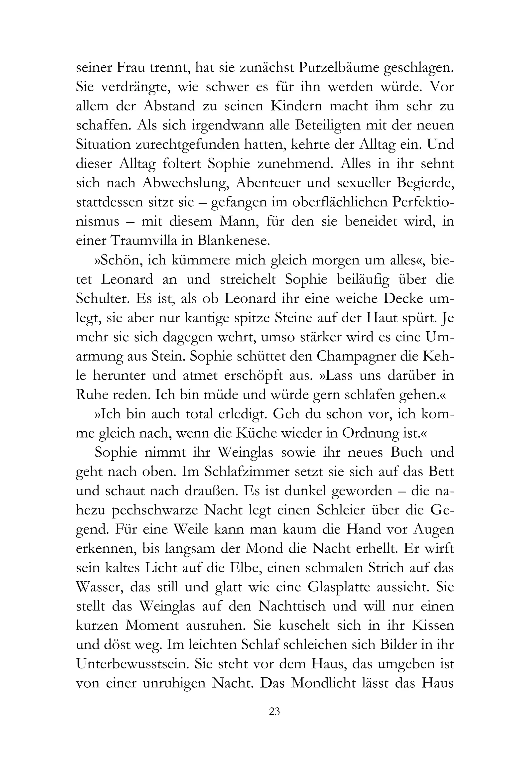 seiner Frau trennt, hat sie zunächst Purzelbäume geschlagen.
Sie verdrängte, wie schwer es für ihn werden würde. Vor
allem der Abstand zu seinen Kindern macht ihm sehr zu
schaffen. Als sich irgendwann alle Beteiligten mit der neuen
Situation zurechtgefunden hatten, kehrte der Alltag ein. Und
dieser Alltag foltert Sophie zunehmend. Alles in ihr sehnt
sich nach Abwechslung, Abenteuer und sexueller Begierde,
stattdessen sitzt sie – gefangen im oberflächlichen Perfektio-
nismus – mit diesem Mann, für den sie beneidet wird, in
einer Traumvilla in Blankenese.
    »Schön, ich kümmere mich gleich morgen um alles«, bie-
tet Leonard an und streichelt Sophie beiläufig über die
Schulter. Es ist, als ob Leonard ihr eine weiche Decke um-
legt, sie aber nur kantige spitze Steine auf der Haut spürt. Je
mehr sie sich dagegen wehrt, umso stärker wird es eine Um-
armung aus Stein. Sophie schüttet den Champagner die Keh-
le herunter und atmet erschöpft aus. »Lass uns darüber in
Ruhe reden. Ich bin müde und würde gern schlafen gehen.«
    »Ich bin auch total erledigt. Geh du schon vor, ich kom-
me gleich nach, wenn die Küche wieder in Ordnung ist.«
    Sophie nimmt ihr Weinglas sowie ihr neues Buch und
geht nach oben. Im Schlafzimmer setzt sie sich auf das Bett
und schaut nach draußen. Es ist dunkel geworden – die na-
hezu pechschwarze Nacht legt einen Schleier über die Ge-
gend. Für eine Weile kann man kaum die Hand vor Augen
erkennen, bis langsam der Mond die Nacht erhellt. Er wirft
sein kaltes Licht auf die Elbe, einen schmalen Strich auf das
Wasser, das still und glatt wie eine Glasplatte aussieht. Sie
stellt das Weinglas auf den Nachttisch und will nur einen
kurzen Moment ausruhen. Sie kuschelt sich in ihr Kissen
und döst weg. Im leichten Schlaf schleichen sich Bilder in ihr
Unterbewusstsein. Sie steht vor dem Haus, das umgeben ist
von einer unruhigen Nacht. Das Mondlicht lässt das Haus
                                23
 