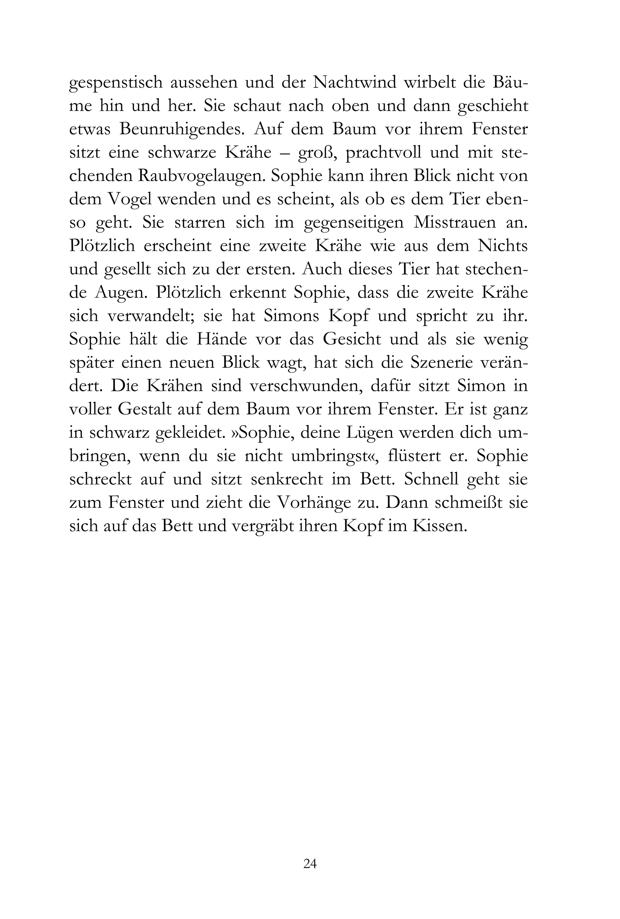 gespenstisch aussehen und der Nachtwind wirbelt die Bäu-
me hin und her. Sie schaut nach oben und dann geschieht
etwas Beunruhigendes. Auf dem Baum vor ihrem Fenster
sitzt eine schwarze Krähe – groß, prachtvoll und mit ste-
chenden Raubvogelaugen. Sophie kann ihren Blick nicht von
dem Vogel wenden und es scheint, als ob es dem Tier eben-
so geht. Sie starren sich im gegenseitigen Misstrauen an.
Plötzlich erscheint eine zweite Krähe wie aus dem Nichts
und gesellt sich zu der ersten. Auch dieses Tier hat stechen-
de Augen. Plötzlich erkennt Sophie, dass die zweite Krähe
sich verwandelt; sie hat Simons Kopf und spricht zu ihr.
Sophie hält die Hände vor das Gesicht und als sie wenig
später einen neuen Blick wagt, hat sich die Szenerie verän-
dert. Die Krähen sind verschwunden, dafür sitzt Simon in
voller Gestalt auf dem Baum vor ihrem Fenster. Er ist ganz
in schwarz gekleidet. »Sophie, deine Lügen werden dich um-
bringen, wenn du sie nicht umbringst«, flüstert er. Sophie
schreckt auf und sitzt senkrecht im Bett. Schnell geht sie
zum Fenster und zieht die Vorhänge zu. Dann schmeißt sie
sich auf das Bett und vergräbt ihren Kopf im Kissen.




                               24
 