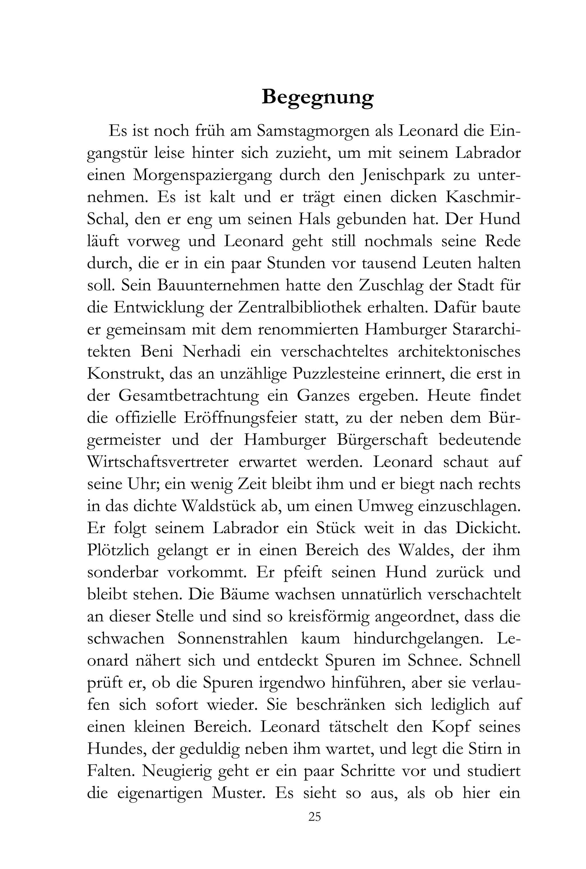 Begegnung
   Es ist noch früh am Samstagmorgen als Leonard die Ein-
gangstür leise hinter sich zuzieht, um mit seinem Labrador
einen Morgenspaziergang durch den Jenischpark zu unter-
nehmen. Es ist kalt und er trägt einen dicken Kaschmir-
Schal, den er eng um seinen Hals gebunden hat. Der Hund
läuft vorweg und Leonard geht still nochmals seine Rede
durch, die er in ein paar Stunden vor tausend Leuten halten
soll. Sein Bauunternehmen hatte den Zuschlag der Stadt für
die Entwicklung der Zentralbibliothek erhalten. Dafür baute
er gemeinsam mit dem renommierten Hamburger Stararchi-
tekten Beni Nerhadi ein verschachteltes architektonisches
Konstrukt, das an unzählige Puzzlesteine erinnert, die erst in
der Gesamtbetrachtung ein Ganzes ergeben. Heute findet
die offizielle Eröffnungsfeier statt, zu der neben dem Bür-
germeister und der Hamburger Bürgerschaft bedeutende
Wirtschaftsvertreter erwartet werden. Leonard schaut auf
seine Uhr; ein wenig Zeit bleibt ihm und er biegt nach rechts
in das dichte Waldstück ab, um einen Umweg einzuschlagen.
Er folgt seinem Labrador ein Stück weit in das Dickicht.
Plötzlich gelangt er in einen Bereich des Waldes, der ihm
sonderbar vorkommt. Er pfeift seinen Hund zurück und
bleibt stehen. Die Bäume wachsen unnatürlich verschachtelt
an dieser Stelle und sind so kreisförmig angeordnet, dass die
schwachen Sonnenstrahlen kaum hindurchgelangen. Le-
onard nähert sich und entdeckt Spuren im Schnee. Schnell
prüft er, ob die Spuren irgendwo hinführen, aber sie verlau-
fen sich sofort wieder. Sie beschränken sich lediglich auf
einen kleinen Bereich. Leonard tätschelt den Kopf seines
Hundes, der geduldig neben ihm wartet, und legt die Stirn in
Falten. Neugierig geht er ein paar Schritte vor und studiert
die eigenartigen Muster. Es sieht so aus, als ob hier ein
                               25
 