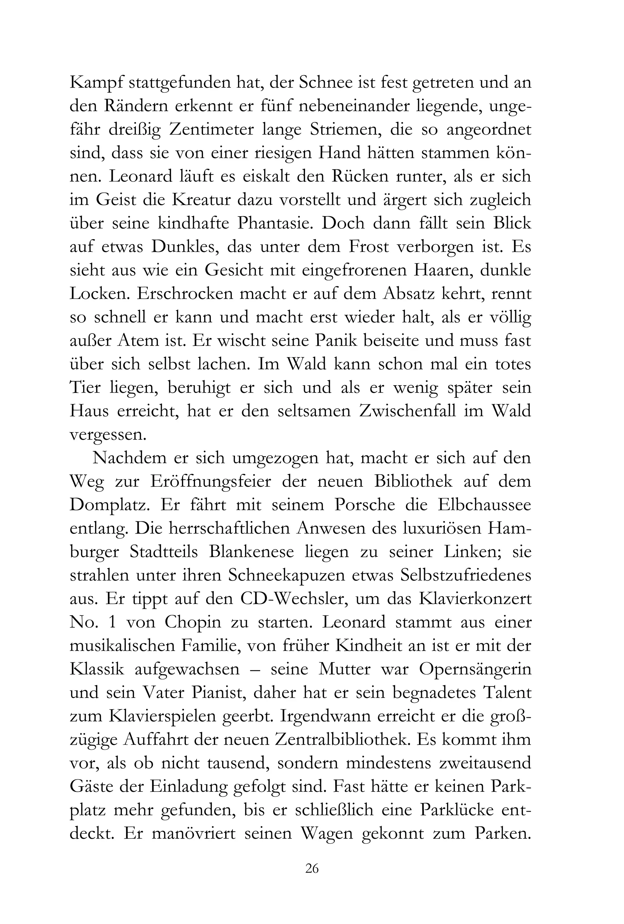 Kampf stattgefunden hat, der Schnee ist fest getreten und an
den Rändern erkennt er fünf nebeneinander liegende, unge-
fähr dreißig Zentimeter lange Striemen, die so angeordnet
sind, dass sie von einer riesigen Hand hätten stammen kön-
nen. Leonard läuft es eiskalt den Rücken runter, als er sich
im Geist die Kreatur dazu vorstellt und ärgert sich zugleich
über seine kindhafte Phantasie. Doch dann fällt sein Blick
auf etwas Dunkles, das unter dem Frost verborgen ist. Es
sieht aus wie ein Gesicht mit eingefrorenen Haaren, dunkle
Locken. Erschrocken macht er auf dem Absatz kehrt, rennt
so schnell er kann und macht erst wieder halt, als er völlig
außer Atem ist. Er wischt seine Panik beiseite und muss fast
über sich selbst lachen. Im Wald kann schon mal ein totes
Tier liegen, beruhigt er sich und als er wenig später sein
Haus erreicht, hat er den seltsamen Zwischenfall im Wald
vergessen.
   Nachdem er sich umgezogen hat, macht er sich auf den
Weg zur Eröffnungsfeier der neuen Bibliothek auf dem
Domplatz. Er fährt mit seinem Porsche die Elbchaussee
entlang. Die herrschaftlichen Anwesen des luxuriösen Ham-
burger Stadtteils Blankenese liegen zu seiner Linken; sie
strahlen unter ihren Schneekapuzen etwas Selbstzufriedenes
aus. Er tippt auf den CD-Wechsler, um das Klavierkonzert
No. 1 von Chopin zu starten. Leonard stammt aus einer
musikalischen Familie, von früher Kindheit an ist er mit der
Klassik aufgewachsen – seine Mutter war Opernsängerin
und sein Vater Pianist, daher hat er sein begnadetes Talent
zum Klavierspielen geerbt. Irgendwann erreicht er die groß-
zügige Auffahrt der neuen Zentralbibliothek. Es kommt ihm
vor, als ob nicht tausend, sondern mindestens zweitausend
Gäste der Einladung gefolgt sind. Fast hätte er keinen Park-
platz mehr gefunden, bis er schließlich eine Parklücke ent-
deckt. Er manövriert seinen Wagen gekonnt zum Parken.
                              26
 