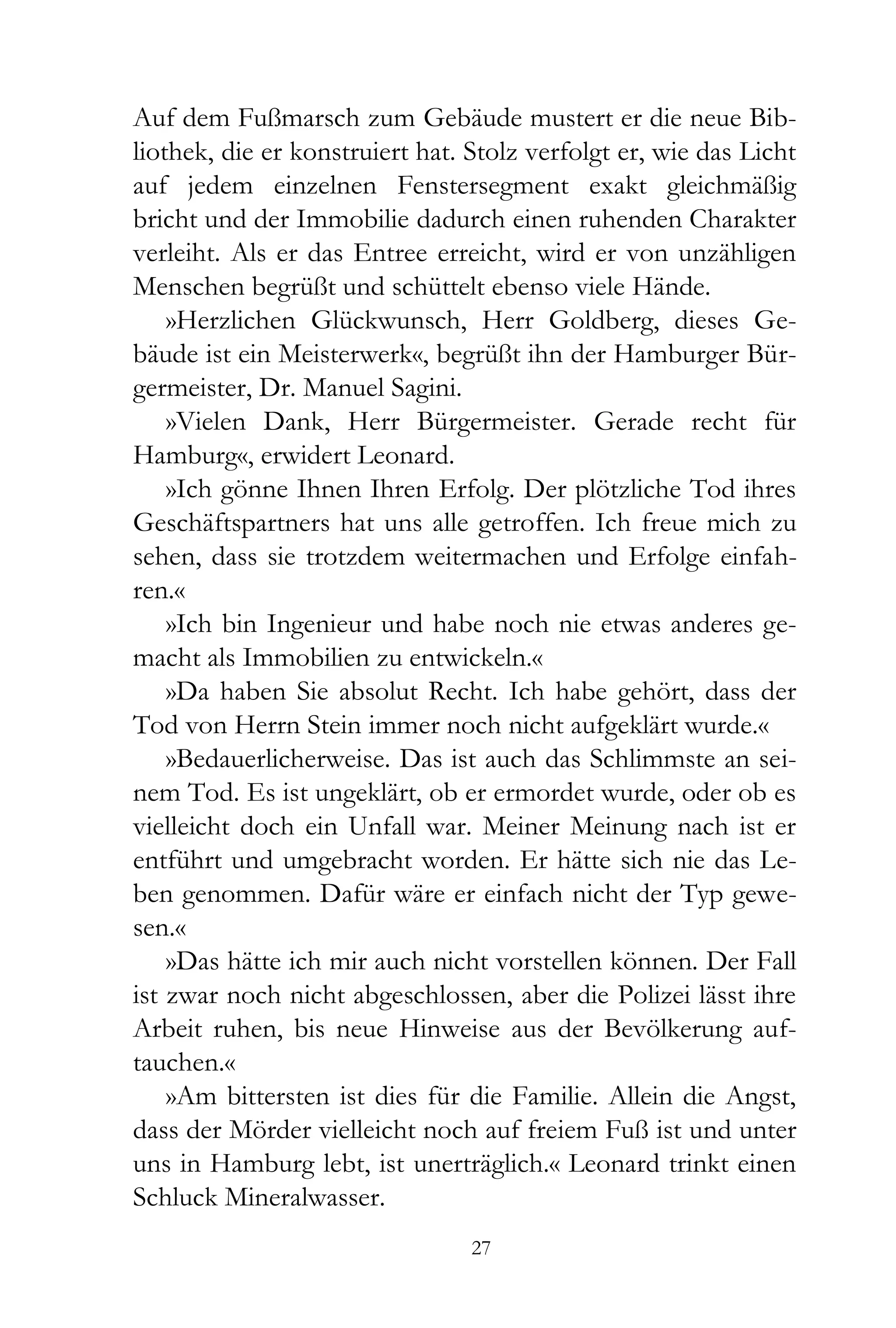 Auf dem Fußmarsch zum Gebäude mustert er die neue Bib-
liothek, die er konstruiert hat. Stolz verfolgt er, wie das Licht
auf jedem einzelnen Fenstersegment exakt gleichmäßig
bricht und der Immobilie dadurch einen ruhenden Charakter
verleiht. Als er das Entree erreicht, wird er von unzähligen
Menschen begrüßt und schüttelt ebenso viele Hände.
    »Herzlichen Glückwunsch, Herr Goldberg, dieses Ge-
bäude ist ein Meisterwerk«, begrüßt ihn der Hamburger Bür-
germeister, Dr. Manuel Sagini.
    »Vielen Dank, Herr Bürgermeister. Gerade recht für
Hamburg«, erwidert Leonard.
    »Ich gönne Ihnen Ihren Erfolg. Der plötzliche Tod ihres
Geschäftspartners hat uns alle getroffen. Ich freue mich zu
sehen, dass sie trotzdem weitermachen und Erfolge einfah-
ren.«
    »Ich bin Ingenieur und habe noch nie etwas anderes ge-
macht als Immobilien zu entwickeln.«
    »Da haben Sie absolut Recht. Ich habe gehört, dass der
Tod von Herrn Stein immer noch nicht aufgeklärt wurde.«
    »Bedauerlicherweise. Das ist auch das Schlimmste an sei-
nem Tod. Es ist ungeklärt, ob er ermordet wurde, oder ob es
vielleicht doch ein Unfall war. Meiner Meinung nach ist er
entführt und umgebracht worden. Er hätte sich nie das Le-
ben genommen. Dafür wäre er einfach nicht der Typ gewe-
sen.«
    »Das hätte ich mir auch nicht vorstellen können. Der Fall
ist zwar noch nicht abgeschlossen, aber die Polizei lässt ihre
Arbeit ruhen, bis neue Hinweise aus der Bevölkerung auf-
tauchen.«
    »Am bittersten ist dies für die Familie. Allein die Angst,
dass der Mörder vielleicht noch auf freiem Fuß ist und unter
uns in Hamburg lebt, ist unerträglich.« Leonard trinkt einen
Schluck Mineralwasser.
                                 27
 